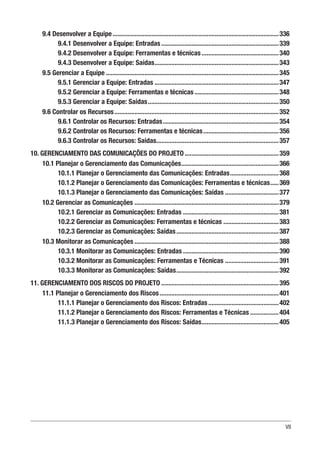VII
9.4 Desenvolver a Equipe....................................................................................................336
9.4.1 Desenvolver a Equipe: Entradas.......................................................................339
9.4.2 Desenvolver a Equipe: Ferramentas e técnicas...............................................340
9.4.3 Desenvolver a Equipe: Saídas...........................................................................343
9.5 Gerenciar a Equipe........................................................................................................345
9.5.1 Gerenciar a Equipe: Entradas...........................................................................347
9.5.2 Gerenciar a Equipe: Ferramentas e técnicas...................................................348
9.5.3 Gerenciar a Equipe: Saídas...............................................................................350
9.6 Controlar os Recursos...................................................................................................352
9.6.1 Controlar os Recursos: Entradas......................................................................354
9.6.2 Controlar os Recursos: Ferramentas e técnicas..............................................356
9.6.3 Controlar os Recursos: Saídas..........................................................................357
10. GERENCIAMENTO DAS COMUNICAÇÕES DO PROJETO.........................................................359
10.1 Planejar o Gerenciamento das Comunicações...........................................................366
10.1.1 Planejar o Gerenciamento das Comunicações: Entradas..............................368
10.1.2 Planejar o Gerenciamento das Comunicações: Ferramentas e técnicas......369
10.1.3 Planejar o Gerenciamento das Comunicações: Saídas.................................377
10.2 Gerenciar as Comunicações.......................................................................................379
10.2.1 Gerenciar as Comunicações: Entradas .........................................................381
10.2.2 Gerenciar as Comunicações: Ferramentas e técnicas..................................383
10.2.3 Gerenciar as Comunicações: Saídas..............................................................387
10.3 Monitorar as Comunicações.......................................................................................388
10.3.1 Monitorar as Comunicações: Entradas..........................................................390
10.3.2 Monitorar as Comunicações: Ferramentas e Técnicas.................................391
10.3.3 Monitorar as Comunicações: Saídas..............................................................392
11. GERENCIAMENTO DOS RISCOS DO PROJETO.......................................................................395
11.1 Planejar o Gerenciamento dos Riscos........................................................................401
11.1.1 Planejar o Gerenciamento dos Riscos: Entradas...........................................402
11.1.2 Planejar o Gerenciamento dos Riscos: Ferramentas e Técnicas..................404
11.1.3 Planejar o Gerenciamento dos Riscos: Saídas...............................................405
 