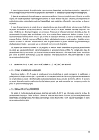 83
O plano de gerenciamento do projeto define como o mesmo é executado, monitorado e controlado, e encerrado. O
conteúdo do plano de gerenciamento do projeto varia dependendo da área de aplicação e complexidade do projeto.
O plano de gerenciamento do projeto pode ser resumido ou detalhado.Cada componente do plano é descrito na medida
exigida pelo projeto específico. O plano de gerenciamento do projeto deve ser robusto o suficiente para responder a um
ambiente de projeto em constante mudança. Essa agilidade pode resultar em informações mais precisas no decorrer
do projeto.
O plano de gerenciamento do projeto deve ser estabelecido; ou seja, é necessário definir pelo menos as referências
de projeto em termos de escopo, tempo e custo, para que a execução do projeto possa ser medida e comparada com
essas referências e o desempenho possa ser gerenciado. Antes que as linhas de base sejam definidas, o plano de
gerenciamento do projeto pode ser atualizado tantas vezes quantas forem necessárias. Nenhum processo formal é
necessário nesse momento. Porém, uma vez que as linhas de base sejam definidas, só poderão ser alteradas através do
processo Realizar o Controle Integrado de Mudanças.Assim, solicitações de mudança serão geradas e decididas sempre
que uma mudança for solicitada. Isso resulta num plano de gerenciamento do projeto elaborado progressivamente por
atualizações controladas e aprovadas, que se estende até o encerramento do projeto.
Os projetos que existem no contexto de um programa ou portfólio devem desenvolver um plano de gerenciamento
do projeto que seja consistente com o programa ou plano de gerenciamento de portfólio. Por exemplo, se o plano de
gerenciamento do programa indicar que todas as mudanças que excederem um custo especificado devem ser revistas
pelo comitê de controle de mudanças (CCM), este processo e limiar de custo devem, então, serem definidos no plano
de gerenciamento do projeto.
4.2.1 DESENVOLVER O PLANO DE GERENCIAMENTO DO PROJETO: ENTRADAS
4.2.1.1 TERMO DE ABERTURA DO PROJETO
Descrito na Seção 4.1.3.1. A equipe do projeto usa o termo de abertura do projeto como ponto de partida para o
planejamento de projeto inicial.O tipo e a quantidade de informações no termo de abertura do projeto variam dependendo
da complexidade do projeto e de informações conhecidas na ocasião da sua criação. No mínimo, o termo de abertura
do projeto deve definir as informações de alto nível sobre o projeto que serão elaboradas nos vários componentes do
plano de gerenciamento do projeto.
4.2.1.2 SAÍDAS DE OUTROS PROCESSOS
As saídas de muitos dos outros processos descritos nas Seções 5 até 13 são integradas para criar o plano de
gerenciamento do projeto. Planos auxiliares e linhas de base que sejam saídas de outros processos de planejamento
são entradas para este processo. Além disso, as mudanças nesses documentos podem requerer atualizações no plano
de gerenciamento do projeto.
 