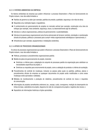 84	 Parte 1 - Guia
4.2.1.3 FATORES AMBIENTAIS DA EMPRESA
Os fatores ambientais da empresa que podem influenciar o processo Desenvolver o Plano de Gerenciamento do
Projeto incluem, mas não estão limitados a:
u
u Padrões de governo ou setor (por exemplo, padrões de produto, qualidade, segurança e de mão de obra);
u
u Requisitos e/ou restrições legais e regulatórios;
u
u O conhecimento em gerenciamento de projetos no mercado vertical (por exemplo, construção) e/ou área de
enfoque (por exemplo, meio-ambiente, segurança, riscos, ou desenvolvimento ágil de software);
u
u Estrutura e cultura organizacionais, práticas de gerenciamento e sustentabilidade;
u
u Estrutura de governança organizacional (uma forma estruturada de fornecer controle, orientação e coordenação
através de pessoas, políticas e processos para cumprir metas organizacionais estratégicas e operacionais); e
u
u Infraestrutura (por exemplo, equipamentos e instalações existentes).
4.2.1.4 ATIVOS DE PROCESSOS ORGANIZACIONAIS
Os ativos de processos organizacionais que podem influenciar o processo Desenvolver o Plano de Gerenciamento do
Projeto incluem, mas não estão limitados a:
u
u Políticas, processos e procedimentos organizacionais padrão;
u
u Modelo do plano de gerenciamento do projeto, incluindo:
n
n Diretrizes e critérios para a adaptação do conjunto de processos padrão da organização para satisfazer as
necessidades específicas do projeto, e
n
n Diretrizes ou requisitos para encerramento do projeto, como a validação de produtos e critérios de aceitação.
u
u Procedimentos de controle de mudanças, inclusive os passos pelos quais os padrões, políticas, planos e
procedimentos oficiais da empresa ou quaisquer documentos do projeto serão modificados e como essas
mudanças serão aprovadas e validadas;
u
u Métodos de monitoramento e produção de relatórios, procedimentos de controle de riscos e requisitos
de comunicação;
u
u Informações de projetos semelhantes anteriores (ex., escopo, custo, cronograma, medição do desempenho de
linhas de base, calendários do projeto, diagrama de rede do cronograma do projeto e registros dos riscos); e
u
u Repositório de informações históricas e lições aprendidas.
 