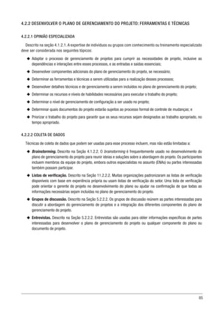 85
4.2.2 DESENVOLVER O PLANO DE GERENCIAMENTO DO PROJETO: FERRAMENTAS E TÉCNICAS
4.2.2.1 OPINIÃO ESPECIALIZADA
Descrito na seção 4.1.2.1. A expertise de indivíduos ou grupos com conhecimento ou treinamento especializado
deve ser considerada nos seguintes tópicos:
u
u Adaptar o processo de gerenciamento de projetos para cumprir as necessidades de projeto, inclusive as
dependências e interações entre esses processos, e as entradas e saídas essenciais;
u
u Desenvolver componentes adicionais do plano de gerenciamento do projeto, se necessário;
u
u Determinar as ferramentas e técnicas a serem utilizadas para a realização desses processos;
u
u Desenvolver detalhes técnicos e de gerenciamento a serem incluídos no plano de gerenciamento do projeto;
u
u Determinar os recursos e níveis de habilidades necessários para executar o trabalho do projeto;
u
u Determinar o nível de gerenciamento de configuração a ser usado no projeto;
u
u Determinar quais documentos do projeto estarão sujeitos ao processo formal de controle de mudanças; e
u
u Priorizar o trabalho do projeto para garantir que os seus recursos sejam designados ao trabalho apropriado, no
tempo apropriado.
4.2.2.2 COLETA DE DADOS
Técnicas de coleta de dados que podem ser usadas para esse processo incluem, mas não estão limitadas a:
u
u Brainstorming. Descrito na Seção 4.1.2.2. O brainstorming é frequentemente usado no desenvolvimento do
plano de gerenciamento do projeto para reunir ideias e soluções sobre a abordagem do projeto. Os participantes
incluem membros da equipe do projeto, embora outros especialistas no assunto (ENAs) ou partes interessadas
também possam participar.
u
u Listas de verificação. Descrito na Seção 11.2.2.2. Muitas organizações padronizaram as listas de verificação
disponíveis com base em experiência própria ou usam listas de verificação do setor. Uma lista de verificação
pode orientar o gerente do projeto no desenvolvimento do plano ou ajudar na confirmação de que todas as
informações necessárias sejam incluídas no plano de gerenciamento do projeto.
u
u Grupos de discussão. Descrito na Seção 5.2.2.2. Os grupos de discussão reúnem as partes interessadas para
discutir a abordagem do gerenciamento de projetos e a integração dos diferentes componentes do plano de
gerenciamento do projeto.
u
u Entrevistas. Descrito na Seção 5.2.2.2. Entrevistas são usadas para obter informações específicas de partes
interessadas para desenvolver o plano de gerenciamento do projeto ou qualquer componente do plano ou
documento de projeto.
 