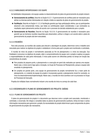 86	 Parte 1 - Guia
4.2.2.3 HABILIDADES INTERPESSOAIS E DE EQUIPE
As habilidades interpessoais e de equipe usadas no desenvolvimento do plano de gerenciamento do projeto incluem:
u
u Gerenciamento de conflitos. Descrito na Seção 9.5.2.1. O gerenciamento de conflitos pode ser necessário para
alinhar as diversas partes interessadas em relação a todos os aspectos do plano de gerenciamento do projeto.
u
u Facilitação. Descrito na Seção 4.1.2.3. A facilitação garante que haja participação efetiva, que os participantes
alcancem uma compreensão mútua, que todas as contribuições sejam consideradas e que conclusões ou
resultados sejam plenamente aceitos de acordo com o processo de decisão estabelecido para o projeto.
u
u Gerenciamento de Reuniões. Descrito na Seção 10.2.2.6. O gerenciamento de reuniões é necessário para
garantir que as inúmeras reuniões requeridas para desenvolver, unificar e chegar a um acordo sobre o plano de
gerenciamento do projeto são bem executadas.
4.2.2.4 REUNIÕES
Para este processo, as reuniões são usadas para discutir a abordagem do projeto, determinar como o trabalho será
executado para realizar os objetivos do projeto e estabelecer a forma pela qual o projeto será monitorado e controlado.
A reunião de início do projeto é normalmente associada ao fim do planejamento e o início da execução. Sua
finalidade é comunicar os objetivos do projeto, obter o comprometimento da equipe com o projeto e explicar os papeis
e responsabilidades de cada parte interessada. O início pode ocorrer em diferentes pontos no tempo em função das
características do projeto:
u
u Para projetos de pequeno porte, o planejamento e a execução em geral são realizados por apenas uma equipe.
Neste caso, o início ocorre logo após a iniciação, no Grupo de Processos de Planejamento, porque a equipe está
envolvida no planejamento.
u
u Em projetos de grande porte, uma equipe de gerenciamento do projeto normalmente faz a maior parte do
planejamento, e o restante da equipe do projeto é incorporada quando o planejamento inicial for concluído, no
início do desenvolvimento/implementação. Neste caso, a reunião de início acontece com os processos no Grupo
de Processos de Execução.
Projetos de múltiplas fases normalmente incluem uma reunião de início no começo de cada fase.
4.2.3 DESENVOLVER O PLANO DE GERENCIAMENTO DO PROJETO: SAÍDAS
4.2.3.1 PLANO DE GERENCIAMENTO DO PROJETO
O plano de gerenciamento do projeto é o documento que descreve como o projeto será executado, monitorado e
controlado, e encerrado. Ele integra e consolida todos os planos de gerenciamento auxiliares, linhas de base e outras
informações necessárias para gerenciar o projeto.As necessidades do projeto determinam quais componentes do plano
de gerenciamento do projeto são necessários.
 