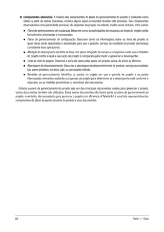 88	 Parte 1 - Guia
u
u Componentes adicionais. A maioria dos componentes do plano de gerenciamento do projeto é produzida como
saídas a partir de outros processos, embora alguns sejam produzidos durante este processo. Tais componentes
desenvolvidos como parte deste processo vão depender do projeto; no entanto, muitas vezes incluem, entre outros:
n
n Plano de gerenciamento de mudanças. Descreve como as solicitações de mudança ao longo do projeto serão
formalmente autorizadas e incorporadas.
n
n Plano de gerenciamento de configuração. Descreve como as informações sobre os itens do projeto (e
quais itens) serão registradas e atualizadas para que o produto, serviço ou resultado do projeto permaneça
consistente e/ou operacional.
n
n Medição do desempenho de linha de base. Um plano integrado de escopo-cronograma-custo para o trabalho
do projeto contra o qual a execução do projeto é comparada para medir e gerenciar o desempenho.
n
n Ciclo de vida do projeto. Descreve a série de fases pelas quais um projeto passa, do início ao término.
n
n Abordagem de desenvolvimento. Descreve a abordagem de desenvolvimento de produto,serviço ou resultado,
tais como preditiva, iterativa, ágil, ou um modelo híbrido.
n
n Revisões de gerenciamento. Identifica os pontos no projeto em que o gerente de projeto e as partes
interessadas relevantes avaliarão o progresso do projeto para determinar se o desempenho está conforme o
esperado, ou se medidas preventivas ou corretivas são necessárias.
Embora o plano de gerenciamento do projeto seja um dos principais documentos usados para gerenciar o projeto,
outros documentos também são utilizados. Estes outros documentos não fazem parte do plano de gerenciamento do
projeto; no entanto, são necessários para gerenciar o projeto com eficiência.A Tabela 4-1 é uma lista representativa dos
componentes do plano de gerenciamento do projeto e seus documentos.
 