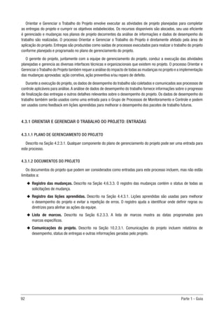 92	 Parte 1 - Guia
Orientar e Gerenciar o Trabalho do Projeto envolve executar as atividades de projeto planejadas para completar
as entregas do projeto e cumprir os objetivos estabelecidos. Os recursos disponíveis são alocados, seu uso eficiente
é gerenciado e mudanças nos planos de projeto decorrentes da análise de informações e dados de desempenho do
trabalho são realizadas. O processo Orientar e Gerenciar o Trabalho do Projeto é diretamente afetado pela área de
aplicação do projeto. Entregas são produzidas como saídas de processos executados para realizar o trabalho do projeto
conforme planejado e programado no plano de gerenciamento do projeto.
O gerente do projeto, juntamente com a equipe de gerenciamento do projeto, conduz a execução das atividades
planejadas e gerencia as diversas interfaces técnicas e organizacionais que existem no projeto. O processo Orientar e
Gerenciar oTrabalho do Projeto também requer a análise do impacto de todas as mudanças no projeto e a implementação
das mudanças aprovadas: ação corretiva, ação preventiva e/ou reparo de defeito.
Durante a execução do projeto, os dados de desempenho do trabalho são coletados e comunicados aos processos de
controle aplicáveis para análise.A análise de dados de desempenho do trabalho fornece informações sobre o progresso
de finalização das entregas e outros detalhes relevantes sobre o desempenho do projeto. Os dados de desempenho do
trabalho também serão usados como uma entrada para o Grupo de Processos de Monitoramento e Controle e podem
ser usados como feedback em lições aprendidas para melhorar o desempenho dos pacotes de trabalho futuros.
4.3.1 ORIENTAR E GERENCIAR O TRABALHO DO PROJETO: ENTRADAS
4.3.1.1 PLANO DE GERENCIAMENTO DO PROJETO
Descrito na Seção 4.2.3.1. Qualquer componente do plano de gerenciamento do projeto pode ser uma entrada para
este processo.
4.3.1.2 DOCUMENTOS DO PROJETO
Os documentos do projeto que podem ser considerados como entradas para este processo incluem, mas não estão
limitados a:
u
u Registro das mudanças. Descrito na Seção 4.6.3.3. O registro das mudanças contém o status de todas as
solicitações de mudança.
u
u Registro das lições aprendidas. Descrito na Seção 4.4.3.1. Lições aprendidas são usadas para melhorar
o desempenho do projeto e evitar a repetição de erros. O registro ajuda a identificar onde definir regras ou
diretrizes para alinhar as ações da equipe.
u
u Lista de marcos. Descrito na Seção 6.2.3.3. A lista de marcos mostra as datas programadas para
marcos específicos.
u
u Comunicações do projeto. Descrito na Seção 10.2.3.1. Comunicações do projeto incluem relatórios de
desempenho, status de entregas e outras informações geradas pelo projeto.
 