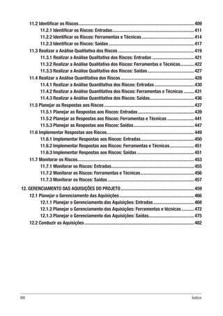 VIII Índice
11.2 Identificar os Riscos....................................................................................................409
11.2.1 Identificar os Riscos: Entradas.......................................................................411
11.2.2 Identificar os Riscos: Ferramentas e Técnicas..............................................414
11.2.3 Identificar os Riscos: Saídas..........................................................................417
11.3 Realizar a Análise Qualitativa dos Riscos..................................................................419
11.3.1 Realizar a Análise Qualitativa dos Riscos: Entradas.....................................421
11.3.2 Realizar a Análise Qualitativa dos Riscos: Ferramentas e Técnicas.............422
11.3.3 Realizar a Análise Qualitativa dos Riscos: Saídas.........................................427
11.4 Realizar a Análise Quantitativa dos Riscos................................................................428
11.4.1 Realizar a Análise Quantitativa dos Riscos: Entradas...................................430
11.4.2 Realizar a Análise Quantitativa dos Riscos: Ferramentas e Técnicas..........431
11.4.3 Realizar a Análise Quantitativa dos Riscos: Saídas.......................................436
11.5 Planejar as Respostas aos Riscos..............................................................................437
11.5.1 Planejar as Respostas aos Riscos: Entradas.................................................439
11.5.2 Planejar as Respostas aos Riscos: Ferramentas e Técnicas........................441
11.5.3 Planejar as Respostas aos Riscos: Saídas.....................................................447
11.6 Implementar Respostas aos Riscos...........................................................................449
11.6.1 Implementar Respostas aos Riscos: Entradas...............................................450
11.6.2 Implementar Respostas aos Riscos: Ferramentas e Técnicas......................451
11.6.3 Implementar Respostas aos Riscos: Saídas..................................................451
11.7 Monitorar os Riscos....................................................................................................453
11.7.1 Monitorar os Riscos: Entradas........................................................................455
11.7.2 Monitorar os Riscos: Ferramentas e Técnicas...............................................456
11.7.3 Monitorar os Riscos: Saídas...........................................................................457
12. GERENCIAMENTO DAS AQUISIÇÕES DO PROJETO................................................................459
12.1 Planejar o Gerenciamento das Aquisições.................................................................466
12.1.1 Planejar o Gerenciamento das Aquisições: Entradas....................................468
12.1.2 Planejar o Gerenciamento das Aquisições: Ferramentas e técnicas............472
12.1.3 Planejar o Gerenciamento das Aquisições: Saídas........................................475
12.2 Conduzir as Aquisições...............................................................................................482
 