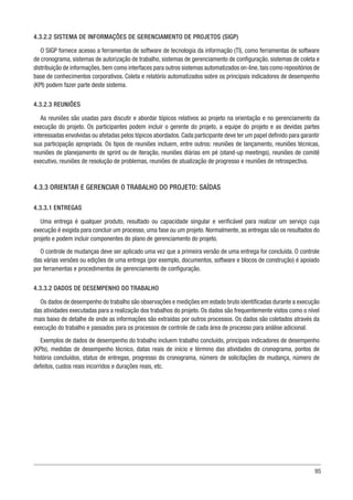 95
4.3.2.2 SISTEMA DE INFORMAÇÕES DE GERENCIAMENTO DE PROJETOS (SIGP)
O SIGP fornece acesso a ferramentas de software de tecnologia da informação (TI), como ferramentas de software
de cronograma, sistemas de autorização de trabalho, sistemas de gerenciamento de configuração, sistemas de coleta e
distribuição de informações,bem como interfaces para outros sistemas automatizados on-line,tais como repositórios de
base de conhecimentos corporativos. Coleta e relatório automatizados sobre os principais indicadores de desempenho
(KPI) podem fazer parte deste sistema.
4.3.2.3 REUNIÕES
As reuniões são usadas para discutir e abordar tópicos relativos ao projeto na orientação e no gerenciamento da
execução do projeto. Os participantes podem incluir o gerente do projeto, a equipe do projeto e as devidas partes
interessadas envolvidas ou afetadas pelos tópicos abordados. Cada participante deve ter um papel definido para garantir
sua participação apropriada. Os tipos de reuniões incluem, entre outros: reuniões de lançamento, reuniões técnicas,
reuniões de planejamento de sprint ou de iteração, reuniões diárias em pé (stand-up meetings), reuniões de comitê
executivo, reuniões de resolução de problemas, reuniões de atualização de progresso e reuniões de retrospectiva.
4.3.3 ORIENTAR E GERENCIAR O TRABALHO DO PROJETO: SAÍDAS
4.3.3.1 ENTREGAS
Uma entrega é qualquer produto, resultado ou capacidade singular e verificável para realizar um serviço cuja
execução é exigida para concluir um processo, uma fase ou um projeto. Normalmente, as entregas são os resultados do
projeto e podem incluir componentes do plano de gerenciamento do projeto.
O controle de mudanças deve ser aplicado uma vez que a primeira versão de uma entrega for concluída. O controle
das várias versões ou edições de uma entrega (por exemplo, documentos, software e blocos de construção) é apoiado
por ferramentas e procedimentos de gerenciamento de configuração.
4.3.3.2 DADOS DE DESEMPENHO DO TRABALHO
Os dados de desempenho do trabalho são observações e medições em estado bruto identificadas durante a execução
das atividades executadas para a realização dos trabalhos do projeto. Os dados são frequentemente vistos como o nível
mais baixo de detalhe de onde as informações são extraídas por outros processos. Os dados são coletados através da
execução do trabalho e passados para os processos de controle de cada área de processo para análise adicional.
Exemplos de dados de desempenho do trabalho incluem trabalho concluído, principais indicadores de desempenho
(KPIs), medidas de desempenho técnico, datas reais de início e término das atividades do cronograma, pontos de
história concluídos, status de entregas, progresso do cronograma, número de solicitações de mudança, número de
defeitos, custos reais incorridos e durações reais, etc.
 