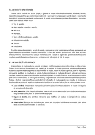 96	 Parte 1 - Guia
4.3.3.3 REGISTRO DAS QUESTÕES
Durante todo o ciclo de vida de um projeto, o gerente do projeto normalmente enfrentará problemas, lacunas,
inconsistênciasouconflitosqueocorreminesperadamenteequerequeremumaaçãoparaquenãoafetemodesempenho
do projeto. O registro das questões é um documento de projeto em que todas as questões são anotadas e rastreadas.
Dados sobre questões podem incluir:
u
u Tipo de questão,
u
u Quem levantou a questão e quando,
u
u Descrição,
u
u Prioridade,
u
u Quem está designado para a questão,
u
u Data-alvo de resolução,
u
u Status, e
u
u Solução final.
O registro das questões ajudará o gerente do projeto a rastrear e gerenciar problemas com eficácia, assegurando que
sejam investigados e resolvidos. O registro das questões é criado pela primeira vez como uma saída deste processo,
embora problemas possam ocorrer a qualquer momento durante o projeto. O registro das questões é atualizado como
resultado das atividades de monitoramento e controle durante todo o ciclo de vida do projeto.
4.3.3.4 SOLICITAÇÕES DE MUDANÇA
Uma solicitação de mudança é uma proposta formal para modificar qualquer documento, entrega ou linha de base.
Quando são encontrados problemas durante a execução do trabalho do projeto, podem ser enviadas solicitações de
mudança que podem modificar políticas ou procedimentos do projeto,escopo do projeto ou produto,custo ou orçamento,
cronograma, qualidade ou resultados do projeto. Outras solicitações de mudança abrangem ações preventivas ou
corretivas necessárias para prevenir impactos negativos posteriores no projeto. Qualquer parte interessada do projeto
pode solicitar uma mudança.As solicitações de mudança são processadas para revisão e disposição através do processo
Realizar o Controle Integrado de Mudanças (Seção 4.6). Solicitações de mudança podem ser iniciadas de dentro ou de
fora do projeto, e podem ser legal/contratualmente obrigatórias ou opcionais. Solicitações de mudança podem incluir:
u
u Ação corretiva. Uma atividade intencional que realinha o desempenho dos trabalhos do projeto com o plano
de gerenciamento do projeto.
u
u Ação preventiva. Uma atividade intencional para garantir que o desempenho futuro do trabalho do projeto
esteja alinhado com o plano de gerenciamento do projeto.
u
u Reparo de defeito. Uma atividade intencional para modificar um produto ou componente do produto
não conformes.
u
u Atualizações. Mudanças em documentações, planos, etc. do projeto formalmente controlados, para refletir
ideias ou conteúdos modificados ou adicionais.
 