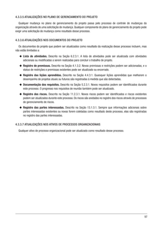 97
4.3.3.5 ATUALIZAÇÕES NO PLANO DE GERENCIAMENTO DO PROJETO
Qualquer mudança no plano de gerenciamento do projeto passa pelo processo de controle de mudanças da
organização através de uma solicitação de mudança. Qualquer componente do plano de gerenciamento do projeto pode
exigir uma solicitação de mudança como resultado desse processo.
4.3.3.6 ATUALIZAÇÕES NOS DOCUMENTOS DO PROJETO
Os documentos do projeto que podem ser atualizados como resultado da realização desse processo incluem, mas
não estão limitados a:
u
u Lista de atividades. Descrito na Seção 6.2.3.1. A lista de atividades pode ser atualizada com atividades
adicionais ou modificadas a serem realizadas para concluir o trabalho de projeto.
u
u Registro de premissas. Descrito na Seção 4.1.3.2. Novas premissas e restrições podem ser adicionadas, e o
status de restrições e premissas existentes pode ser atualizado ou encerrado.
u
u Registro das lições aprendidas. Descrito na Seção 4.4.3.1. Quaisquer lições aprendidas que melhorem o
desempenho de projetos atuais ou futuros são registradas à medida que são detectadas.
u
u Documentação dos requisitos. Descrito na Seção 5.2.3.1. Novos requisitos podem ser identificados durante
este processo. O progresso nos requisitos de reunião também pode ser atualizado.
u
u Registro dos riscos. Descrito na Seção 11.2.3.1. Novos riscos podem ser identificados e riscos existentes
podem ser atualizados durante este processo. Os riscos são anotados no registro dos riscos através de processos
de gerenciamento de riscos.
u
u Registro das partes interessadas. Descrito na Seção 13.1.3.1. Sempre que informações adicionais sobre
partes interessadas existentes ou novas forem coletadas como resultado deste processo, elas são registradas
no registro das partes interessadas.
4.3.3.7 ATUALIZAÇÕES NOS ATIVOS DE PROCESSOS ORGANIZACIONAIS
Qualquer ativo de processo organizacional pode ser atualizado como resultado desse processo.
 
