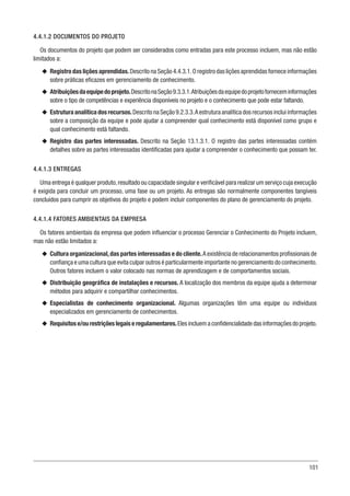101
4.4.1.2 DOCUMENTOS DO PROJETO
Os documentos do projeto que podem ser considerados como entradas para este processo incluem, mas não estão
limitados a:
u
u Registro das lições aprendidas.Descrito na Seção 4.4.3.1.O registro das lições aprendidas fornece informações
sobre práticas eficazes em gerenciamento de conhecimento.
u
u Atribuiçõesdaequipedoprojeto.DescritonaSeção9.3.3.1.Atribuiçõesdaequipedoprojetoforneceminformações
sobre o tipo de competências e experiência disponíveis no projeto e o conhecimento que pode estar faltando.
u
u Estrutura analítica dos recursos.Descrito na Seção 9.2.3.3.A estrutura analítica dos recursos inclui informações
sobre a composição da equipe e pode ajudar a compreender qual conhecimento está disponível como grupo e
qual conhecimento está faltando.
u
u Registro das partes interessadas. Descrito na Seção 13.1.3.1. O registro das partes interessadas contém
detalhes sobre as partes interessadas identificadas para ajudar a compreender o conhecimento que possam ter.
4.4.1.3 ENTREGAS
Uma entrega é qualquer produto,resultado ou capacidade singular e verificável para realizar um serviço cuja execução
é exigida para concluir um processo, uma fase ou um projeto. As entregas são normalmente componentes tangíveis
concluídos para cumprir os objetivos do projeto e podem incluir componentes do plano de gerenciamento do projeto.
4.4.1.4 FATORES AMBIENTAIS DA EMPRESA
Os fatores ambientais da empresa que podem influenciar o processo Gerenciar o Conhecimento do Projeto incluem,
mas não estão limitados a:
u
u Cultura organizacional,das partes interessadas e do cliente.A existência de relacionamentos profissionais de
confiança e uma cultura que evita culpar outros é particularmente importante no gerenciamento do conhecimento.
Outros fatores incluem o valor colocado nas normas de aprendizagem e de comportamentos sociais.
u
u Distribuição geográfica de instalações e recursos. A localização dos membros da equipe ajuda a determinar
métodos para adquirir e compartilhar conhecimentos.
u
u Especialistas de conhecimento organizacional. Algumas organizações têm uma equipe ou indivíduos
especializados em gerenciamento de conhecimentos.
u
u Requisitos e/ou restrições legais e regulamentares.Eles incluem a confidencialidade das informações do projeto.
 