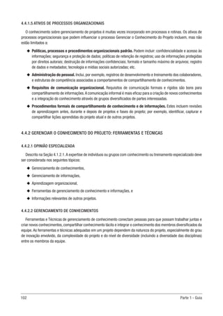 102 Parte 1 - Guia
4.4.1.5 ATIVOS DE PROCESSOS ORGANIZACIONAIS
O conhecimento sobre gerenciamento de projetos é muitas vezes incorporado em processos e rotinas. Os ativos de
processos organizacionais que podem influenciar o processo Gerenciar o Conhecimento do Projeto incluem, mas não
estão limitados a:
u
u Políticas, processos e procedimentos organizacionais padrão. Podem incluir: confidencialidade e acesso às
informações; segurança e proteção de dados; políticas de retenção de registros; uso de informações protegidas
por direitos autorais; destruição de informações confidenciais; formato e tamanho máximo de arquivos; registro
de dados e metadados; tecnologia e mídias sociais autorizadas; etc.
u
u Administração do pessoal. Inclui, por exemplo, registros de desenvolvimento e treinamento dos colaboradores,
e estruturas de competência associadas a comportamentos de compartilhamento de conhecimentos.
u
u Requisitos de comunicação organizacional. Requisitos de comunicação formais e rígidos são bons para
compartilhamento de informações.A comunicação informal é mais eficaz para a criação de novos conhecimentos
e a integração do conhecimento através de grupos diversificados de partes interessadas.
u
u Procedimentos formais de compartilhamento de conhecimento e de informações. Estes incluem revisões
de aprendizagem antes, durante e depois de projetos e fases do projeto; por exemplo, identificar, capturar e
compartilhar lições aprendidas do projeto atual e de outros projetos.
4.4.2 GERENCIAR O CONHECIMENTO DO PROJETO: FERRAMENTAS E TÉCNICAS
4.4.2.1 OPINIÃO ESPECIALIZADA
Descrito na Seção 4.1.2.1.A expertise de indivíduos ou grupos com conhecimento ou treinamento especializado deve
ser considerada nos seguintes tópicos:
u
u Gerenciamento de conhecimentos,
u
u Gerenciamento de informações,
u
u Aprendizagem organizacional,
u
u Ferramentas de gerenciamento de conhecimento e informações, e
u
u Informações relevantes de outros projetos.
4.4.2.2 GERENCIAMENTO DE CONHECIMENTOS
Ferramentas e Técnicas de gerenciamento de conhecimento conectam pessoas para que possam trabalhar juntas e
criar novos conhecimentos, compartilhar conhecimento tácito e integrar o conhecimento dos membros diversificados da
equipe. As ferramentas e técnicas adequadas em um projeto dependem da natureza do projeto, especialmente do grau
de inovação envolvido, da complexidade do projeto e do nível de diversidade (incluindo a diversidade das disciplinas)
entre os membros da equipe.
 