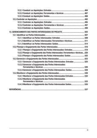 IX
12.2.1 Conduzir as Aquisições: Entradas..................................................................484
12.2.2 Conduzir as Aquisições: Ferramentas e técnicas..........................................487
12.2.3 Conduzir as Aquisições: Saídas......................................................................488
12.3 Controlar as Aquisições..............................................................................................492
12.3.1 Controlar as Aquisições: Entradas.................................................................495
12.3.2 Controlar as Aquisições: Ferramentas e técnicas.........................................497
12.3.3 Controlar as Aquisições: Saídas.....................................................................499
13. GERENCIAMENTO DAS PARTES INTERESSADAS DO PROJETO.............................................503
13.1 Identificar as Partes Interessadas..............................................................................507
13.1.1 Identificar as Partes Interessadas: Entradas.................................................509
13.1.2 Identificar as Partes Interessadas: Ferramentas e técnicas.........................511
13.1.3 Identificar as Partes Interessadas: Saídas....................................................514
13.2 Planejar o Engajamento das Partes Interessadas......................................................516
13.2.1 Planejar o Engajamento das Partes Interessadas: Entradas.........................518
13.2.2 Planejar o Engajamento das Partes Interessadas: Ferramentas e técnicas.....520
13.2.3 Planejar o Engajamento das Partes Interessadas: Saídas............................522
13.3 Gerenciar o Engajamento das Partes Interessadas...................................................523
13.3.1 Gerenciar o Engajamento das Partes Interessadas: Entradas......................525
13.3.2 Gerenciar o Engajamento das Partes Interessadas:
Ferramentas e técnicas..................................................................................526
13.3.3 Gerenciar o Engajamento das Partes Interessadas: Saídas..........................528
13.4 Monitorar o Engajamento das Partes Interessadas...................................................530
13.4.1 Monitorar o Engajamento das Partes Interessadas Entradas.......................532
13.4.2 Monitorar o Engajamento das Partes Interessadas
Ferramentas e técnicas..................................................................................533
13.4.3 Monitorar o Engajamento das Partes Interessadas Saídas...........................535
REFERÊNCIAS..............................................................................................................................537
 