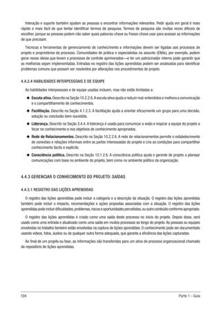 104 Parte 1 - Guia
Interação e suporte também ajudam as pessoas a encontrar informações relevantes. Pedir ajuda em geral é mais
rápido e mais fácil do que tentar identificar termos de pesquisa. Termos de pesquisa são muitas vezes difíceis de
escolher, porque as pessoas podem não saber quais palavras-chave ou frases-chave usar para acessar as informações
de que precisam.
Técnicas e ferramentas de gerenciamento de conhecimento e informações devem ser ligadas aos processos de
projeto e proprietários de processo. Comunidades de prática e especialistas no assunto (ENAs), por exemplo, podem
gerar novas ideias que levam a processos de controle aprimorados—e ter um patrocinador interno pode garantir que
as melhorias sejam implementadas. Entradas no registro das lições aprendidas podem ser analisadas para identificar
problemas comuns que possam ser resolvidos por alterações nos procedimentos de projeto.
4.4.2.4 HABILIDADES INTERPESSOAIS E DE EQUIPE
As habilidades interpessoais e de equipe usadas incluem, mas não estão limitadas a:
u
u Escuta ativa.Descrito na Seção 10.2.2.6.A escuta ativa ajuda a reduzir mal-entendidos e melhora a comunicação
e o compartilhamento de conhecimentos.
u
u Facilitação. Descrito na Seção 4.1.2.3. A facilitação ajuda a orientar eficazmente um grupo para uma decisão,
solução ou conclusão bem-sucedida.
u
u Liderança. Descrito na Seção 3.4.4. A liderança é usada para comunicar a visão e inspirar a equipe do projeto a
focar no conhecimento e nos objetivos de conhecimento apropriados.
u
u Rede de Relacionamentos. Descrito na Seção 10.2.2.6. A rede de relacionamentos permite o estabelecimento
de conexões e relações informais entre as partes interessadas do projeto e cria as condições para compartilhar
conhecimento tácito e explícito.
u
u Consciência política. Descrito na Seção 10.1.2.6. A consciência política ajuda o gerente de projeto a planejar
comunicações com base no ambiente do projeto, bem como no ambiente político da organização.
4.4.3 GERENCIAR O CONHECIMENTO DO PROJETO: SAÍDAS
4.4.3.1 REGISTRO DAS LIÇÕES APRENDIDAS
O registro das lições aprendidas pode incluir a categoria e a descrição da situação. O registro das lições aprendidas
também pode incluir o impacto, recomendações e ações propostas associadas com a situação. O registro das lições
aprendidaspodeincluirdificuldades,problemas,riscoseoportunidadespercebidas,ououtroconteúdoconformeapropriado.
O registro das lições aprendidas é criado como uma saída deste processo no início do projeto. Depois disso, será
usado como uma entrada e atualizado como uma saída em muitos processos ao longo do projeto. As pessoas ou equipes
envolvidas no trabalho também estão envolvidas na captura de lições aprendidas. O conhecimento pode ser documentado
usando vídeos, fotos, áudios ou de qualquer outra forma adequada, que garanta a eficiência das lições capturadas.
Ao final de um projeto ou fase, as informações são transferidas para um ativo de processo organizacional chamado
de repositório de lições aprendidas.
 
