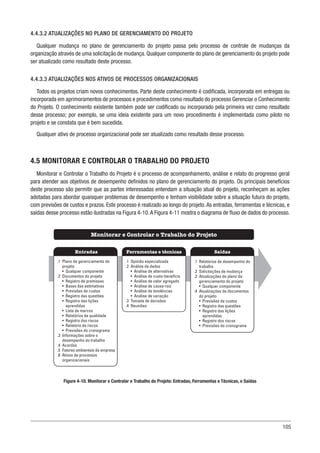 105
4.4.3.2 ATUALIZAÇÕES NO PLANO DE GERENCIAMENTO DO PROJETO
Qualquer mudança no plano de gerenciamento do projeto passa pelo processo de controle de mudanças da
organização através de uma solicitação de mudança. Qualquer componente do plano de gerenciamento do projeto pode
ser atualizado como resultado deste processo.
4.4.3.3 ATUALIZAÇÕES NOS ATIVOS DE PROCESSOS ORGANIZACIONAIS
Todos os projetos criam novos conhecimentos. Parte deste conhecimento é codificada, incorporada em entregas ou
incorporada em aprimoramentos de processos e procedimentos como resultado do processo Gerenciar o Conhecimento
do Projeto. O conhecimento existente também pode ser codificado ou incorporado pela primeira vez como resultado
desse processo; por exemplo, se uma ideia existente para um novo procedimento é implementada como piloto no
projeto e se constata que é bem sucedida.
Qualquer ativo de processo organizacional pode ser atualizado como resultado desse processo.
4.5 MONITORAR E CONTROLAR O TRABALHO DO PROJETO
Monitorar e Controlar o Trabalho do Projeto é o processo de acompanhamento, análise e relato do progresso geral
para atender aos objetivos de desempenho definidos no plano de gerenciamento do projeto. Os principais benefícios
deste processo são permitir que as partes interessadas entendam a situação atual do projeto, reconheçam as ações
adotadas para abordar quaisquer problemas de desempenho e tenham visibilidade sobre a situação futura do projeto,
com previsões de custos e prazos. Este processo é realizado ao longo do projeto.As entradas, ferramentas e técnicas, e
saídas desse processo estão ilustradas na Figura 4-10.A Figura 4-11 mostra o diagrama de fluxo de dados do processo.
Figure 4-10. Monitorar e Controlar o Trabalho do Projeto: Entradas, Ferramentas e Técnicas, e Saídas
Ferramentas e técnicas
Entradas Saídas
Monitorar e Controlar o Trabalho do Projeto
.1 Opinião especializada
.2 Análise de dados
• Análise de alternativas
• Análise de custo-benefício
• Análise de valor agregado
• Análise de causa-raiz
• Análise de tendências
• Análise de variação
.3 Tomada de decisões
.4 Reuniões
.1 Plano de gerenciamento do
projeto
• Qualquer componente
.2 Documentos do projeto
• Registro de premissas
• Bases das estimativas
• Previsões de custos
• Registro das questões
• Registro das lições
aprendidas
• Lista de marcos
• Relatórios de qualidade
• Registro dos riscos
• Relatório de riscos
• Previsões do cronograma
.3 Informações sobre o
desempenho do trabalho
.4 Acordos
.5 Fatores ambientais da empresa
.6 Ativos de processos
organizacionais
.1 Relatórios de desempenho do
trabalho
.2 Solicitações de mudança
.3 Atualizações do plano de
gerenciamento do projeto
• Qualquer componente
.4 Atualizações de documentos
do projeto
• Previsões de custos
• Registro das questões
• Registro das lições
aprendidas
• Registro dos riscos
• Previsões do cronograma
 