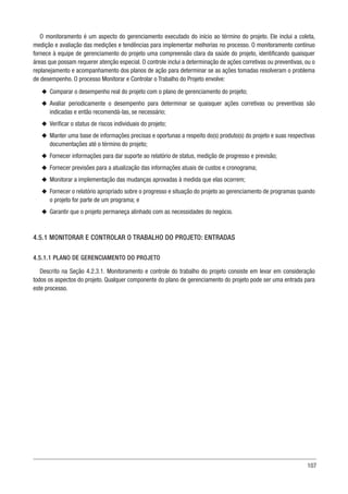 107
O monitoramento é um aspecto do gerenciamento executado do início ao término do projeto. Ele inclui a coleta,
medição e avaliação das medições e tendências para implementar melhorias no processo. O monitoramento contínuo
fornece à equipe de gerenciamento do projeto uma compreensão clara da saúde do projeto, identificando quaisquer
áreas que possam requerer atenção especial. O controle inclui a determinação de ações corretivas ou preventivas, ou o
replanejamento e acompanhamento dos planos de ação para determinar se as ações tomadas resolveram o problema
de desempenho. O processo Monitorar e Controlar o Trabalho do Projeto envolve:
u
u Comparar o desempenho real do projeto com o plano de gerenciamento do projeto;
u
u Avaliar periodicamente o desempenho para determinar se quaisquer ações corretivas ou preventivas são
indicadas e então recomendá-las, se necessário;
u
u Verificar o status de riscos individuais do projeto;
u
u Manter uma base de informações precisas e oportunas a respeito do(s) produto(s) do projeto e suas respectivas
documentações até o término do projeto;
u
u Fornecer informações para dar suporte ao relatório de status, medição de progresso e previsão;
u
u Fornecer previsões para a atualização das informações atuais de custos e cronograma;
u
u Monitorar a implementação das mudanças aprovadas à medida que elas ocorrem;
u
u Fornecer o relatório apropriado sobre o progresso e situação do projeto ao gerenciamento de programas quando
o projeto for parte de um programa; e
u
u Garantir que o projeto permaneça alinhado com as necessidades do negócio.
4.5.1 MONITORAR E CONTROLAR O TRABALHO DO PROJETO: ENTRADAS
4.5.1.1 PLANO DE GERENCIAMENTO DO PROJETO
Descrito na Seção 4.2.3.1. Monitoramento e controle do trabalho do projeto consiste em levar em consideração
todos os aspectos do projeto. Qualquer componente do plano de gerenciamento do projeto pode ser uma entrada para
este processo.
 