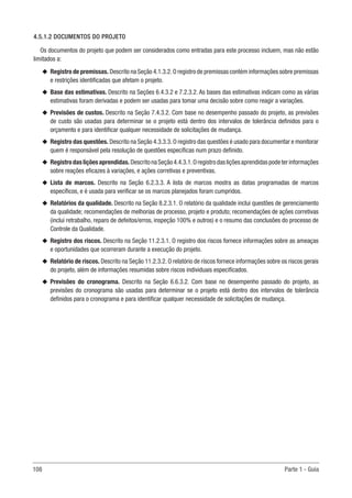 108 Parte 1 - Guia
4.5.1.2 DOCUMENTOS DO PROJETO
Os documentos do projeto que podem ser considerados como entradas para este processo incluem, mas não estão
limitados a:
u
u Registro de premissas. Descrito na Seção 4.1.3.2.O registro de premissas contém informações sobre premissas
e restrições identificadas que afetam o projeto.
u
u Base das estimativas. Descrito na Seções 6.4.3.2 e 7.2.3.2. As bases das estimativas indicam como as várias
estimativas foram derivadas e podem ser usadas para tomar uma decisão sobre como reagir a variações.
u
u Previsões de custos. Descrito na Seção 7.4.3.2. Com base no desempenho passado do projeto, as previsões
de custo são usadas para determinar se o projeto está dentro dos intervalos de tolerância definidos para o
orçamento e para identificar qualquer necessidade de solicitações de mudança.
u
u Registro das questões. Descrito na Seção 4.3.3.3.O registro das questões é usado para documentar e monitorar
quem é responsável pela resolução de questões específicas num prazo definido.
u
u Registrodasliçõesaprendidas.DescritonaSeção4.4.3.1.Oregistrodasliçõesaprendidaspodeterinformações
sobre reações eficazes à variações, e ações corretivas e preventivas.
u
u Lista de marcos. Descrito na Seção 6.2.3.3. A lista de marcos mostra as datas programadas de marcos
específicos, e é usada para verificar se os marcos planejados foram cumpridos.
u
u Relatórios da qualidade. Descrito na Seção 8.2.3.1. O relatório da qualidade inclui questões de gerenciamento
da qualidade; recomendações de melhorias de processo, projeto e produto; recomendações de ações corretivas
(inclui retrabalho, reparo de defeitos/erros, inspeção 100% e outros) e o resumo das conclusões do processo de
Controle da Qualidade.
u
u Registro dos riscos. Descrito na Seção 11.2.3.1. O registro dos riscos fornece informações sobre as ameaças
e oportunidades que ocorreram durante a execução do projeto.
u
u Relatório de riscos. Descrito na Seção 11.2.3.2. O relatório de riscos fornece informações sobre os riscos gerais
do projeto, além de informações resumidas sobre riscos individuais especificados.
u
u Previsões do cronograma. Descrito na Seção 6.6.3.2. Com base no desempenho passado do projeto, as
previsões do cronograma são usadas para determinar se o projeto está dentro dos intervalos de tolerância
definidos para o cronograma e para identificar qualquer necessidade de solicitações de mudança.
 