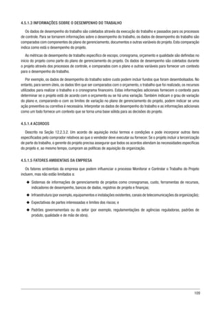 109
4.5.1.3 INFORMAÇÕES SOBRE O DESEMPENHO DO TRABALHO
Os dados de desempenho do trabalho são coletados através da execução do trabalho e passados para os processos
de controle. Para se tornarem informações sobre o desempenho do trabalho, os dados de desempenho do trabalho são
comparados com componentes do plano de gerenciamento, documentos e outras variáveis do projeto. Esta comparação
indica como está o desempenho do projeto.
As métricas de desempenho de trabalho específico de escopo, cronograma, orçamento e qualidade são definidas no
início do projeto como parte do plano de gerenciamento do projeto. Os dados de desempenho são coletados durante
o projeto através dos processos de controle, e comparados com o plano e outras variáveis para fornecer um contexto
para o desempenho do trabalho.
Por exemplo, os dados de desempenho do trabalho sobre custo podem incluir fundos que foram desembolsados. No
entanto, para serem úteis, os dados têm que ser comparados com o orçamento, o trabalho que foi realizado, os recursos
utilizados para realizar o trabalho e o cronograma financeiro. Estas informações adicionais fornecem o contexto para
determinar se o projeto está de acordo com o orçamento ou se há uma variação. Também indicam o grau de variação
do plano e, comparando-o com os limites de variação no plano de gerenciamento do projeto, podem indicar se uma
ação preventiva ou corretiva é necessária. Interpretar os dados de desempenho do trabalho e as informações adicionais
como um todo fornece um contexto que se torna uma base sólida para as decisões do projeto.
4.5.1.4 ACORDOS
Descrito na Seção 12.2.3.2. Um acordo de aquisição inclui termos e condições e pode incorporar outros itens
especificados pelo comprador relativos ao que o vendedor deve executar ou fornecer. Se o projeto incluir a terceirização
de parte do trabalho, o gerente do projeto precisa assegurar que todos os acordos atendam às necessidades específicas
do projeto e, ao mesmo tempo, cumpram as políticas de aquisição da organização.
4.5.1.5 FATORES AMBIENTAIS DA EMPRESA
Os fatores ambientais da empresa que podem influenciar o processo Monitorar e Controlar o Trabalho do Projeto
incluem, mas não estão limitados a:
u
u Sistemas de informações de gerenciamento de projetos como cronogramas, custo, ferramentas de recursos,
indicadores de desempenho, bancos de dados, registros de projeto e finanças;
u
u Infraestrutura (por exemplo,equipamentos e instalações existentes,canais de telecomunicações da organização);
u
u Expectativas de partes interessadas e limites dos riscos; e
u
u Padrões governamentais ou do setor (por exemplo, regulamentações de agências reguladoras, padrões de
produto, qualidade e de mão de obra).
 