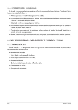 110 Parte 1 - Guia
4.5.1.6 ATIVOS DE PROCESSOS ORGANIZACIONAIS
Os ativos de processos organizacionais que podem influenciar o processo Monitorar e Controlar o Trabalho do Projeto
incluem, mas não estão limitados a:
u
u Políticas, processos e procedimentos organizacionais padrão;
u
u Procedimentos de controles financeiros (por exemplo, revisões de despesas e desembolsos necessários, códigos
contábeis e disposições contratuais padrão);
u
u Métodos de monitoramento e produção de relatórios;
u
u Procedimentos de gerenciamento de questões que definem controles de questões, identificação das questões e
controle de item de resolução e ação;
u
u Procedimentos de gerenciamento de defeitos que definem controles de defeitos, identificação dos defeitos e
controle de item de resolução e ação; e
u
u Base de conhecimento organizacional,em particular as medições de processos e o repositório de lições aprendidas.
4.5.2 MONITORAR E CONTROLAR O TRABALHO DO PROJETO: FERRAMENTAS E TÉCNICAS
4.5.2.1 OPINIÃO ESPECIALIZADA
Descrito na Seção 4.1.2.1.A expertise de indivíduos ou grupos com conhecimento ou treinamento especializado deve
ser considerada nos seguintes tópicos:
u
u Análise do valor agregado,
u
u Interpretação e contextualização dos dados,
u
u Técnicas para estimar a duração e os custos,
u
u Análise de tendências,
u
u Conhecimento técnico do setor e área de foco do projeto,
u
u Gerenciamento dos riscos, e
u
u Gerenciamento de contratos.
 