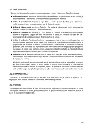 111
4.5.2.2 ANÁLISE DE DADOS
Técnicas de análise de dados que podem ser usadas para esse processo incluem, mas não estão limitadas a:
u
u Análise de alternativas.A análise de alternativas é usada para selecionar as ações corretivas ou uma combinação
de ações corretivas e preventivas a serem implementadas quando ocorre um desvio.
u
u Análise de custo-benefício. Descrito na Seção 8.1.2.3. A análise de custo-benefício ajuda a determinar a
melhor ação corretiva em termos de custo em caso de desvios do projeto.
u
u Análise de valor agregado. Descritos na Seção 7.4.2.2. A análise de valor agregado fornece uma perspectiva
integrada sobre escopo, cronograma e desempenho de custo.
u
u Análise de causa-raiz. Descrito na Seção 8.2.2.2. A análise de causa-raiz foca na identificação dos principais
motivos de um problema. Ela pode ser usada para identificar as razões para um desvio e as áreas em que o
gerente do projeto deve se concentrar para atingir os objetivos do projeto.
u
u Análise de tendências. A análise de tendências é usada para previsão de desempenho futuro com base nos
últimos resultados. Considera o projeto mais à frente para detectar desvios esperados e avisa ao gerente de
projeto antes que problemas aconteçam posteriormente no cronograma se as tendências estabelecidas
persistirem. Estas informações são disponibilizadas em tempo hábil na linha de tempo do projeto para permitir
que a equipe de projeto possa analisar e corrigir quaisquer anomalias. Os resultados da análise de tendências
podem ser usados para recomendar ações preventivas, se necessárias.
u
u Análise de variação. A análise de variação avalia as diferenças (ou variações) entre o desempenho planejado e
o real. Isso pode incluir estimativas de duração, de custo, utilização de recursos, taxas de recursos, desempenho
técnico e outras métricas.
A análise de variação pode ser realizada em cada Área de Conhecimento com base nas suas variáveis particulares.
Em Monitorar e Controlar o Trabalho do Projeto, a análise de variação analisa as variações de uma perspectiva
integrada considerando as variações de custo,tempo,técnica e de recursos em relação uma à outra para obter uma
visão geral de variação no projeto. Isso permite que as ações preventivas ou corretivas adequadas sejam iniciadas.
4.5.2.3 TOMADA DE DECISÃO
Uma técnica de tomada de decisão que pode ser usada inclui, entre outras, votação. Descrita na Seção 5.2.2.4, a
votação pode incluir decisões tomadas em unanimidade, por maioria ou pluralidade.
4.5.2.4 REUNIÕES
As reuniões podem ser presenciais, virtuais, formais ou informais. Elas podem incluir membros da equipe do projeto
e outras partes interessadas do projeto, quando for apropriado. Os tipos de reuniões incluem, entre outros, reuniões de
grupos de usuários e reuniões de revisão.
 