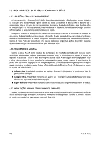 112 Parte 1 - Guia
4.5.3 MONITORAR E CONTROLAR O TRABALHO DO PROJETO: SAÍDAS
4.5.3.1 RELATÓRIOS DE DESEMPENHO DO TRABALHO
As informações sobre o desempenho do trabalho são combinadas, registradas e distribuídas em formato eletrônico
ou físico para criar conscientização e gerar decisões ou ações. Os relatórios de desempenho do trabalho são a
representação física ou eletrônica das informações sobre o desempenho do trabalho destinadas a gerar decisões, ações
ou conscientização. São circulados entre as partes interessadas do projeto via processos de comunicação conforme
definido no plano de gerenciamento das comunicações do projeto.
Exemplos de relatórios de desempenho do trabalho incluem relatórios de status e de andamento. Os relatórios de
desempenho do trabalho podem conter gráficos e informações de valor agregado, linhas e previsões de tendências,
gráficos de evolução regressiva de reserva, histogramas de defeitos, informações sobre o desempenho do contrato e
resumos de riscos. Podem ser apresentados como painéis, relatórios de temperatura, gráficos de semáforo ou outras
representações úteis para criar conscientização e gerar decisões e ações.
4.5.3.2 SOLICITAÇÕES DE MUDANÇA
Descrito na seção 4.3.3.4. Como resultado das comparações dos resultados planejados com os reais, podem
ser emitidas solicitações de mudança para expandir, ajustar ou reduzir o escopo do projeto, escopo do produto ou
requisitos da qualidade e linhas de base do cronograma ou dos custos. As solicitações de mudança podem exigir
a coleta e documentação de novos requisitos. As mudanças podem causar impacto no plano de gerenciamento do
projeto e nos documentos do projeto ou nas entregas de produto. As solicitações de mudança são processadas para
revisão e disposição através do processo Realizar o Controle Integrado de Mudanças (Seção 4.6).As mudanças podem
incluir, mas não estão limitadas a:
u
u Ação corretiva. Uma atividade intencional que realinha o desempenho dos trabalhos do projeto com o plano de
gerenciamento do projeto.
u
u Ação preventiva. Uma atividade intencional para garantir que o desempenho futuro do trabalho do projeto esteja
alinhado com o plano de gerenciamento do projeto.
u
u Reparo de defeito.Uma atividade intencional que modifica um produto ou componente não conforme do produto.
4.5.3.3 ATUALIZAÇÕES NO PLANO DE GERENCIAMENTO DO PROJETO
Qualquermudançanoplanodegerenciamentodoprojetopassapeloprocessodecontroledemudançasdaorganização
através de uma solicitação de mudança.As mudanças identificadas durante o processo Monitorar e Controlar o Trabalho
do Projeto podem afetar todo o plano de gerenciamento do projeto.
 