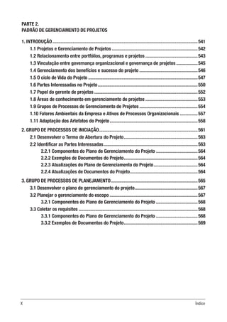 X Índice
PARTE 2.
PADRÃO DE GERENCIAMENTO DE PROJETOS
1. INTRODUÇÃO...........................................................................................................................541
1.1 Projetos e Gerenciamento de Projetos.........................................................................542
1.2 Relacionamento entre portfólios, programas e projetos.............................................543
1.3 Vinculação entre governança organizacional e governança de projetos...................545
1.4 Gerenciamento dos benefícios e sucesso do projeto..................................................546
1.5 O ciclo de Vida do Projeto.............................................................................................547
1.6 Partes Interessadas no Projeto.....................................................................................550
1.7 Papel do gerente de projetos........................................................................................552
1.8 Áreas de conhecimento em gerenciamento de projetos.............................................553
1.9 Grupos de Processos de Gerenciamento de Projetos..................................................554
1.10 Fatores Ambientais da Empresa e Ativos de Processos Organizacionais................557
1.11 Adaptação dos Artefatos do Projeto...........................................................................558
2. GRUPO DE PROCESSOS DE INICIAÇÃO....................................................................................561
2.1 Desenvolver o Termo de Abertura do Projeto...............................................................563
2.2 Identificar as Partes Interessadas................................................................................563
2.2.1 Componentes do Plano de Gerenciamento do Projeto....................................564
2.2.2 Exemplos de Documentos do Projeto...............................................................564
2.2.3 Atualizações do Plano de Gerenciamento do Projeto......................................564
2.2.4 Atualizações de Documentos do Projeto..........................................................564
3. GRUPO DE PROCESSOS DE PLANEJAMENTO..........................................................................565
3.1 Desenvolver o plano de gerenciamento do projeto......................................................567
3.2 Planejar o gerenciamento do escopo...........................................................................567
3.2.1 Componentes do Plano de Gerenciamento do Projeto....................................568
3.3 Coletar os requisitos.....................................................................................................568
3.3.1 Componentes do Plano de Gerenciamento do Projeto....................................568
3.3.2 Exemplos de Documentos do Projeto...............................................................569
 