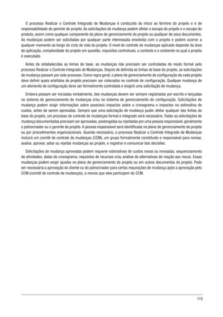 115
O processo Realizar o Controle Integrado de Mudanças é conduzido do início ao término do projeto e é de
responsabilidade do gerente de projeto. As solicitações de mudança podem afetar o escopo do projeto e o escopo do
produto, assim como qualquer componente do plano de gerenciamento do projeto ou qualquer de seus documentos.
As mudanças podem ser solicitadas por qualquer parte interessada envolvida com o projeto e podem ocorrer a
qualquer momento ao longo do ciclo de vida do projeto. O nível de controle de mudanças aplicado depende da área
de aplicação, complexidade do projeto em questão, requisitos contratuais, o contexto e o ambiente no qual o projeto
é executado.
Antes de estabelecidas as linhas de base, as mudanças não precisam ser controladas de modo formal pelo
processo Realizar o Controle Integrado de Mudanças. Depois de definida as linhas de base do projeto, as solicitações
de mudança passam por este processo. Como regra geral, o plano de gerenciamento de configuração de cada projeto
deve definir quais artefatos de projeto precisam ser colocados no controle de configuração. Qualquer mudança de
um elemento de configuração deve ser formalmente controlada e exigirá uma solicitação de mudança.
Embora possam ser iniciadas verbalmente, tais mudanças devem ser sempre registradas por escrito e lançadas
no sistema de gerenciamento de mudanças e/ou no sistema de gerenciamento de configuração. Solicitações de
mudança podem exigir informações sobre possíveis impactos sobre o cronograma e impactos na estimativa de
custos, antes de serem aprovadas. Sempre que uma solicitação de mudança puder afetar qualquer das linhas de
base do projeto, um processo de controle de mudanças formal e integrado será necessário. Todas as solicitações de
mudança documentadas precisam ser aprovadas,postergadas ou rejeitadas por uma pessoa responsável,geralmente
o patrocinador ou o gerente do projeto. A pessoa responsável será identificada no plano de gerenciamento do projeto
ou por procedimentos organizacionais. Quando necessário, o processo Realizar o Controle Integrado de Mudanças
incluirá um comitê de controle de mudanças (CCM), um grupo formalmente constituído e responsável para revisar,
avaliar, aprovar, adiar ou rejeitar mudanças ao projeto, e registrar e comunicar tais decisões.
Solicitações de mudança aprovadas podem requerer estimativas de custos novas ou revisadas, sequenciamento
de atividades, datas de cronograma, requisitos de recursos e/ou análise de alternativas de reação aos riscos. Essas
mudanças podem exigir ajustes no plano de gerenciamento do projeto ou em outros documentos do projeto. Pode
ser necessária a aprovação do cliente ou do patrocinador para certas requisições de mudança após a aprovação pelo
CCM (comitê de controle de mudanças), a menos que eles participem do CCM.
 