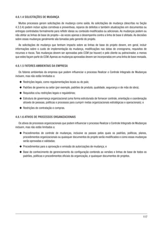 117
4.6.1.4 SOLICITAÇÕES DE MUDANÇA
Muitos processos geram solicitações de mudança como saída. As solicitações de mudança (descritas na Seção
4.3.3.4) podem incluir ações corretivas e preventivas, reparos de defeitos e também atualizações em documentos ou
entregas controlados formalmente para refletir ideias ou conteúdo modificados ou adicionais. As mudanças podem ou
não afetar as linhas de base do projeto—às vezes apenas o desempenho contra a linha de base é afetado. As decisões
sobre essas mudanças geralmente são tomadas pelo gerente do projeto.
As solicitações de mudança que tenham impacto sobre as linhas de base do projeto devem, em geral, incluir
informações sobre o custo de implementação da mudança, modificações nas datas de cronograma, requisitos de
recursos e riscos. Tais mudanças devem ser aprovadas pelo CCM (se houver) e pelo cliente ou patrocinador, a menos
que estes façam parte do CCM.Apenas as mudanças aprovadas devem ser incorporadas em uma linha de base revisada.
4.6.1.5 FATORES AMBIENTAIS DA EMPRESA
Os fatores ambientais da empresa que podem influenciar o processo Realizar o Controle Integrado de Mudanças
incluem, mas não estão limitados a:
u
u Restrições legais, como regulamentações locais ou do país;
u
u Padrões de governo ou setor (por exemplo, padrões de produto, qualidade, segurança e de mão de obra);
u
u Requisitos e/ou restrições legais e regulatórios;
u
u Estrutura de governança organizacional (uma forma estruturada de fornecer controle, orientação e coordenação
através de pessoas, políticas e processos para cumprir metas organizacionais estratégicas e operacionais); e
u
u Restrições de contratação e compras.
4.6.1.6 ATIVOS DE PROCESSOS ORGANIZACIONAIS
Os ativos de processos organizacionais que podem influenciar o processo Realizar o Controle Integrado de Mudanças
incluem, mas não estão limitados a:
u
u Procedimentos de controle de mudanças, inclusive os passos pelos quais os padrões, políticas, planos,
procedimentos organizacionais ou quaisquer documentos do projeto serão modificados e como essas mudanças
serão aprovadas e validadas;
u
u Procedimentos para a aprovação e emissão de autorizações de mudança; e
u
u Base de conhecimento de gerenciamento da configuração contendo as versões e linhas de base de todos os
padrões, políticas e procedimentos oficiais da organização, e quaisquer documentos de projetos.
 
