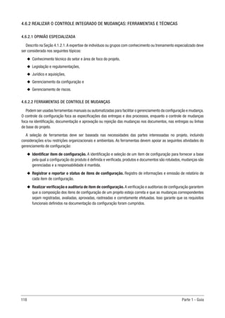118 Parte 1 - Guia
4.6.2 REALIZAR O CONTROLE INTEGRADO DE MUDANÇAS: FERRAMENTAS E TÉCNICAS
4.6.2.1 OPINIÃO ESPECIALIZADA
Descrito na Seção 4.1.2.1.A expertise de indivíduos ou grupos com conhecimento ou treinamento especializado deve
ser considerada nos seguintes tópicos:
u
u Conhecimento técnico do setor e área de foco do projeto,
u
u Legislação e regulamentações,
u
u Jurídico e aquisições,
u
u Gerenciamento da configuração e
u
u Gerenciamento de riscos.
4.6.2.2 FERRAMENTAS DE CONTROLE DE MUDANÇAS
Podem ser usadas ferramentas manuais ou automatizadas para facilitar o gerenciamento da configuração e mudança.
O controle da configuração foca as especificações das entregas e dos processos, enquanto o controle de mudanças
foca na identificação, documentação e aprovação ou rejeição das mudanças nos documentos, nas entregas ou linhas
de base do projeto.
A seleção de ferramentas deve ser baseada nas necessidades das partes interessadas no projeto, incluindo
considerações e/ou restrições organizacionais e ambientais. As ferramentas devem apoiar as seguintes atividades do
gerenciamento de configuração:
u
u Identificar item de configuração. A identificação e seleção de um item de configuração para fornecer a base
pela qual a configuração do produto é definida e verificada, produtos e documentos são rotulados, mudanças são
gerenciadas e a responsabilidade é mantida.
u
u Registrar e reportar o status de itens de configuração. Registro de informações e emissão de relatório de
cada item de configuração.
u
u Realizar verificação e auditoria de item de configuração. A verificação e auditorias de configuração garantem
que a composição dos itens de configuração de um projeto esteja correta e que as mudanças correspondentes
sejam registradas, avaliadas, aprovadas, rastreadas e corretamente efetuadas. Isso garante que os requisitos
funcionais definidos na documentação da configuração foram cumpridos.
 