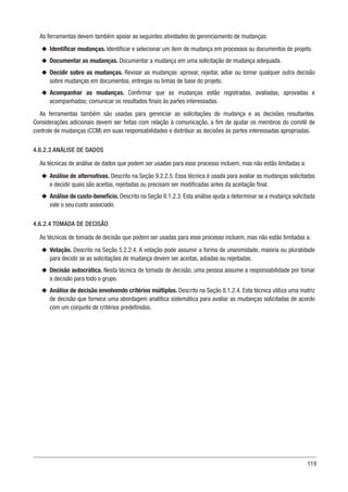 119
As ferramentas devem também apoiar as seguintes atividades do gerenciamento de mudanças:
u
u Identificar mudanças. Identificar e selecionar um item de mudança em processos ou documentos de projeto.
u
u Documentar as mudanças. Documentar a mudança em uma solicitação de mudança adequada.
u
u Decidir sobre as mudanças. Revisar as mudanças: aprovar, rejeitar, adiar ou tomar qualquer outra decisão
sobre mudanças em documentos, entregas ou linhas de base do projeto.
u
u Acompanhar as mudanças. Confirmar que as mudanças estão registradas, avaliadas, aprovadas e
acompanhadas; comunicar os resultados finais às partes interessadas.
As ferramentas também são usadas para gerenciar as solicitações de mudança e as decisões resultantes.
Considerações adicionais devem ser feitas com relação à comunicação, a fim de ajudar os membros do comitê de
controle de mudanças (CCM) em suas responsabilidades e distribuir as decisões às partes interessadas apropriadas.
4.6.2.3 ANÁLISE DE DADOS
As técnicas de análise de dados que podem ser usadas para esse processo incluem, mas não estão limitadas a:
u
u Análise de alternativas. Descrito na Seção 9.2.2.5. Essa técnica é usada para avaliar as mudanças solicitadas
e decidir quais são aceitas, rejeitadas ou precisam ser modificadas antes da aceitação final.
u
u Análise de custo-benefício. Descrito na Seção 8.1.2.3. Esta análise ajuda a determinar se a mudança solicitada
vale o seu custo associado.
4.6.2.4 TOMADA DE DECISÃO
As técnicas de tomada de decisão que podem ser usadas para esse processo incluem, mas não estão limitadas a:
u
u Votação. Descrito na Seção 5.2.2.4. A votação pode assumir a forma de unanimidade, maioria ou pluralidade
para decidir se as solicitações de mudança devem ser aceitas, adiadas ou rejeitadas.
u
u Decisão autocrática. Nesta técnica de tomada de decisão, uma pessoa assume a responsabilidade por tomar
a decisão para todo o grupo.
u
u Análise de decisão envolvendo critérios múltiplos. Descrito na Seção 8.1.2.4. Esta técnica utiliza uma matriz
de decisão que fornece uma abordagem analítica sistemática para avaliar as mudanças solicitadas de acordo
com um conjunto de critérios predefinidos.
 