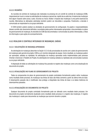 120 Parte 1 - Guia
4.6.2.5 REUNIÕES
As reuniões de controle de mudanças são realizadas na presença de um comitê de controle de mudanças (CCM),
responsável por reunir e revisar as solicitações de mudança e aprová-las,rejeitá-las ou adiá-las.A maioria das mudanças
terá algum impacto sobre prazo, custo, recursos ou riscos. Avaliar o impacto das mudanças é uma parte essencial da
reunião. Alternativas às alterações solicitadas também podem ser discutidas e propostas. Finalmente, a decisão é
comunicada ao responsável ou ao grupo solicitante.
O CCM também poderá analisar as atividades de gerenciamento de configuração. Os papéis e responsabilidades
desses comitês são claramente definidos e acordados pelas partes interessadas apropriadas e documentados no plano
de gerenciamento de mudanças.As decisões do CCM são documentadas e comunicadas às partes interessadas, a título
de informação e para ações de acompanhamento.
4.6.3 REALIZAR O CONTROLE INTEGRADO DE MUDANÇAS: SAÍDAS
4.6.3.1 SOLICITAÇÕES DE MUDANÇA APROVADAS
As solicitações de mudanças (descritas na Seção 4.3.3.4) são processadas de acordo com o plano de gerenciamento
de mudanças pelo gerente de projeto, CCM ou um membro designado da equipe. Como resultado, as mudanças podem
ser aprovadas, adiadas ou rejeitadas. As solicitações de mudança aprovadas serão implementadas pelo processo
Orientar e Gerenciar o Trabalho do Projeto.As solicitações de mudança adiadas ou rejeitadas são comunicadas à pessoa
ou ao grupo solicitante.
A disposição de todas as solicitações de mudança fica gravada no registro das mudanças como uma atualização do
documento de projeto.
4.6.3.2 ATUALIZAÇÕES NO PLANO DE GERENCIAMENTO DO PROJETO
Todos os componentes do plano de gerenciamento do projeto controlados formalmente podem sofrer mudanças
como resultado deste processo. As mudanças nas linhas de base são feitas somente a partir da última linha de base.
O desempenho passado não é modificado. Isso protege a integridade das linhas de base e os dados históricos de
desempenhos passados.
4.6.3.3 ATUALIZAÇÕES DE DOCUMENTOS DO PROJETO
Qualquer documento do projeto controlado formalmente pode ser alterado como resultado deste processo. Um
documento do projeto normalmente atualizado como resultado deste processo é o registro das mudanças. O registro
das mudanças é usado para documentar as mudanças que ocorrem durante o projeto.
 