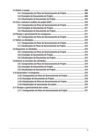 XI
3.4 Definir o escopo.............................................................................................................569
3.4.1 Componentes do Plano de Gerenciamento do Projeto....................................569
3.4.2 Exemplos de Documentos do Projeto...............................................................569
3.4.3 Atualizações de Documentos do Projeto..........................................................570
3.5 Criar a estrutura analítica do projeto (EAP).................................................................570
3.5.1 Componentes do Plano de Gerenciamento do Projeto....................................570
3.5.2 Exemplos de Documentos do Projeto...............................................................571
3.5.3 Atualizações de Documentos do Projeto..........................................................571
3.6 Planejar o gerenciamento do cronograma...................................................................571
3.6.1 Componentes do Plano de Gerenciamento do Projeto....................................572
3.7 Definir as atividades......................................................................................................572
3.7.1 Componentes do Plano de Gerenciamento do Projeto....................................572
3.7.2 Atualizações do Plano de Gerenciamento do Projeto......................................572
3.8 Sequenciar as atividades..............................................................................................573
3.8.1 Componentes do Plano de Gerenciamento do Projeto....................................573
3.8.2 Exemplos de Documentos do Projeto...............................................................573
3.8.3 Atualizações de Documentos do Projeto..........................................................573
3.9 Estimar as durações das atividades.............................................................................574
3.9.1 Componentes do Plano de Gerenciamento do Projeto....................................574
3.9.2 Exemplos de Documentos do Projeto...............................................................574
3.9.3 Atualizações de Documentos do Projeto..........................................................575
3.10 Desenvolver o cronograma.........................................................................................575
3.10.1 Componentes do Plano de Gerenciamento do Projeto..................................575
3.10.2 Exemplos de Documentos do Projeto.............................................................576
3.10.3 Atualizações do Plano de Gerenciamento do Projeto....................................576
3.10.4 Atualizações de documentos do projeto........................................................576
3.11 Planejar o gerenciamento dos custos........................................................................577
3.11.1 Componentes do Plano de Gerenciamento do Projeto..................................577
 