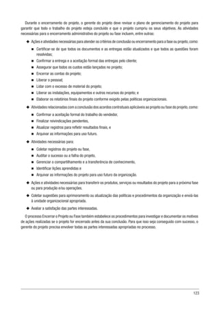 123
Durante o encerramento do projeto, o gerente do projeto deve revisar o plano de gerenciamento do projeto para
garantir que todo o trabalho do projeto esteja concluído e que o projeto cumpriu os seus objetivos. As atividades
necessárias para o encerramento administrativo do projeto ou fase incluem, entre outras:
u
u Ações e atividades necessárias para atender os critérios de conclusão ou encerramento para a fase ou projeto, como:
n
n Certificar-se de que todos os documentos e as entregas estão atualizados e que todos as questões foram
resolvidas;
n
n Confirmar a entrega e a aceitação formal das entregas pelo cliente;
n
n Assegurar que todos os custos estão lançados no projeto;
n
n Encerrar as contas do projeto;
n
n Liberar o pessoal;
n
n Lidar com o excesso de material do projeto;
n
n Liberar as instalações, equipamentos e outros recursos do projeto; e
n
n Elaborar os relatórios finais do projeto conforme exigido pelas políticas organizacionais.
u
u Atividades relacionadas com a conclusão dos acordos contratuais aplicáveis ao projeto ou fase do projeto, como:
n
n Confirmar a aceitação formal do trabalho do vendedor,
n
n Finalizar reivindicações pendentes,
n
n Atualizar registros para refletir resultados finais, e
n
n Arquivar as informações para uso futuro.
u
u Atividades necessárias para:
n
n Coletar registros do projeto ou fase,
n
n Auditar o sucesso ou a falha do projeto,
n
n Gerenciar o compartilhamento e a transferência de conhecimento,
n
n Identificar lições aprendidas e
n
n Arquivar as informações do projeto para uso futuro da organização.
u
u Ações e atividades necessárias para transferir os produtos, serviços ou resultados do projeto para a próxima fase
ou para produção e/ou operações.
u
u Coletar sugestões para aprimoramento ou atualização das políticas e procedimentos da organização e enviá-las
à unidade organizacional apropriada.
u
u Avaliar a satisfação das partes interessadas.
O processo Encerrar o Projeto ou Fase também estabelece os procedimentos para investigar e documentar os motivos
de ações realizadas se o projeto for encerrado antes da sua conclusão. Para que isso seja conseguido com sucesso, o
gerente do projeto precisa envolver todas as partes interessadas apropriadas no processo.
 