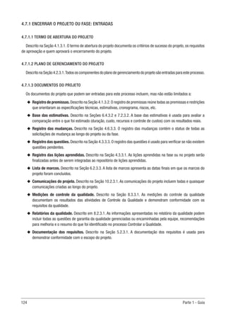 124 Parte 1 - Guia
4.7.1 ENCERRAR O PROJETO OU FASE: ENTRADAS
4.7.1.1 TERMO DE ABERTURA DO PROJETO
Descrito na Seção 4.1.3.1. O termo de abertura do projeto documenta os critérios de sucesso do projeto, os requisitos
de aprovação e quem aprovará o encerramento do projeto.
4.7.1.2 PLANO DE GERENCIAMENTO DO PROJETO
DescritonaSeção4.2.3.1.Todososcomponentes doplanodegerenciamentodoprojetosãoentradas paraesteprocesso.
4.7.1.3 DOCUMENTOS DO PROJETO
Os documentos do projeto que podem ser entradas para este processo incluem, mas não estão limitados a:
u
u Registro de premissas.Descrito na Seção 4.1.3.2.O registro de premissas reúne todas as premissas e restrições
que orientaram as especificações técnicas, estimativas, cronograma, riscos, etc.
u
u Base das estimativas. Descrito na Seções 6.4.3.2 e 7.2.3.2. A base das estimativas é usada para avaliar a
comparação entre o que foi estimado (duração, custo, recursos e controle de custos) com os resultados reais.
u
u Registro das mudanças. Descrito na Seção 4.6.3.3. O registro das mudanças contém o status de todas as
solicitações de mudança ao longo do projeto ou da fase.
u
u Registro das questões. Descrito na Seção 4.3.3.3. O registro das questões é usado para verificar se não existem
questões pendentes.
u
u Registro das lições aprendidas. Descrito na Seção 4.3.3.1. As lições aprendidas na fase ou no projeto serão
finalizadas antes de serem integradas ao repositório de lições aprendidas.
u
u Lista de marcos. Descrito na Seção 6.2.3.3. A lista de marcos apresenta as datas finais em que os marcos do
projeto foram concluídos.
u
u Comunicações do projeto. Descrito na Seção 10.2.3.1. As comunicações do projeto incluem todas e quaisquer
comunicações criadas ao longo do projeto.
u
u Medições de controle da qualidade. Descrito na Seção 8.3.3.1. As medições do controle da qualidade
documentam os resultados das atividades de Controle da Qualidade e demonstram conformidade com os
requisitos da qualidade.
u
u Relatórios da qualidade. Descrito em 8.2.3.1. As informações apresentadas no relatório da qualidade podem
incluir todas as questões de garantia da qualidade gerenciadas ou encaminhadas pela equipe, recomendações
para melhoria e o resumo do que foi identificado no processo Controlar a Qualidade.
u
u Documentação dos requisitos. Descrito na Seção 5.2.3.1. A documentação dos requisitos é usada para
demonstrar conformidade com o escopo do projeto.
 