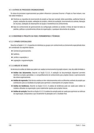 126 Parte 1 - Guia
4.7.1.8 ATIVOS DE PROCESSOS ORGANIZACIONAIS
Os ativos de processos organizacionais que podem influenciar o processo Encerrar o Projeto ou Fase incluem, mas
não estão limitados a:
u
u Diretrizes ou requisitos de encerramento do projeto ou fase (por exemplo, lições aprendidas, auditorias finais do
projeto, avaliações do projeto, validações de produto, critérios de aceitação, encerramento de contrato, liberação
de recursos, avaliações de desempenho da equipe e transferência de conhecimento).
u
u Base de conhecimento de gerenciamento da configuração contendo as versões e linhas de base de todos os
padrões, políticas e procedimentos oficiais da organização, e quaisquer documentos de projetos.
4.7.2 ENCERRAR O PROJETO OU FASE: FERRAMENTAS E TÉCNICAS
4.7.2.1 OPINIÃO ESPECIALIZADA
Descrito na Seção 4.1.2.1.A expertise de indivíduos ou grupos com conhecimento ou treinamento especializado deve
ser considerada nos seguintes tópicos:
u
u Controle de gerenciamento,
u
u Auditoria,
u
u Jurídico e aquisições, e
u
u Legislação e regulamentações.
4.7.2.2 ANÁLISE DE DADOS
As técnicas de análise de dados que podem ser usadas no encerramento do projeto incluem, mas não estão limitadas a:
u
u Análise dos documentos. Descrito na Seção 5.2.2.3. A avaliação da documentação disponível permitirá
identificar as lições aprendidas e o compartilhamento de conhecimento para projetos futuros e aprimoramento
dos ativos organizacionais.
u
u Análise de regressão. Esta técnica analisa os inter-relacionamentos entre as diferentes variáveis de projeto que
contribuíram para os resultados do projeto para aprimorar o desempenho em projetos futuros.
u
u Análise de tendências. Descrito na Seção 4.5.2.2. A análise de tendências pode ser usada para validar os
modelos utilizados na organização e para implementar ajustes para projetos futuros.
u
u Análise de variação.Descrito na Seção 4.5.2.2.A análise de variação pode ser usada para aprimorar as métricas
da organização, comparando o que inicialmente foi planejado com o resultado final.
 