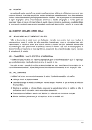 127
4.7.2.3 REUNIÕES
As reuniões são usadas para confirmar se as entregas foram aceitas, validar se os critérios de encerramento foram
cumpridos, formalizar a conclusão dos contratos, avaliar a satisfação das partes interessadas, reunir lições aprendidas,
transferir conhecimento e informações do projeto e comemorar o sucesso. Entre os participantes incluem-se membros
da equipe do projeto e outras partes interessadas envolvidas ou afetadas pelo projeto. As reuniões podem ser
presenciais, virtuais, formais ou informais. Os tipos de reunião incluem, entre outros, reuniões para emissão do relatório
de encerramento, reuniões de encerramento com o cliente, reunião de lições aprendidas e reuniões de comemoração.
4.7.3 ENCERRAR O PROJETO OU FASE: SAÍDAS
4.7.3.1 ATUALIZAÇÕES DOS DOCUMENTOS DO PROJETO
Todos os documentos do projeto podem ser atualizados e marcados como versões finais como resultado do
encerramento do projeto. O registro das lições aprendidas, finalizado para incluir as informações finais sobre
o encerramento da fase ou do projeto, é de especial interesse. O registro das lições aprendidas definitivo pode
incluir informações sobre gerenciamento de benefícios, exatidão do business case, ciclos de vida do projeto e do
desenvolvimento, gerenciamento de riscos e problemas, engajamento das partes interessadas e outros processos
do gerenciamento de projetos.
4.7.3.2 TRANSIÇÃO DO PRODUTO, SERVIÇO OU RESULTADO FINAL
O produto, serviço ou resultado, uma vez entregue pelo projeto, pode ser transferido para outro grupo ou organização
que executará a operação, manutenção e apoio ao longo do seu ciclo de vida.
Essa saída se refere à transição do produto, serviço ou resultado final que o projeto foi autorizado a produzir (ou, no
caso de encerramento de fase, o produto, serviço ou resultado intermediário dessa fase) de uma equipe para outra.
4.7.3.3 RELATÓRIO FINAL
O relatório final fornece um resumo do desempenho do projeto. Pode incluir as seguintes informações:
u
u Descrição sucinta do projeto ou da fase.
u
u Objetivos do escopo, os critérios utilizados para avaliar o escopo e evidências de que os critérios de conclusão
foram atendidos.
u
u Objetivos da qualidade, os critérios utilizados para avaliar a qualidade do projeto e do produto, as datas de
verificação e reais de entrega dos marcos, e os motivos das variações.
u
u Objetivos de custo, incluindo a faixa de custo aceitável, os custos reais e os motivos das variações.
u
u Resumo das informações de validação para o produto, serviço ou resultado final.
 