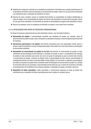 128 Parte 1 - Guia
u
u Objetivos de cronograma,incluindo se os resultados concretizaram os benefícios que o projeto pretendia gerar.Se
os benefícios não tiverem sido concretizados no encerramento do projeto, indicar em que grau foram alcançados
e as estimativas para a realização dos benefícios no futuro.
u
u Resumo de como o produto, serviço ou resultado final atendeu as necessidades do negócio identificadas no
plano de negócio. Se as necessidades de negócio não tiverem sido atendidas no encerramento do projeto, indicar
em que grau foram atendidas e as estimativas de quando as necessidades de negócio serão atendidas no futuro.
u
u Resumo de quaisquer riscos ou problemas encontrados no projeto e como estes foram resolvidos.
4.7.3.4 ATUALIZAÇÕES NOS ATIVOS DE PROCESSOS ORGANIZACIONAIS
Os ativos de processos organizacionais que são atualizados incluem, mas não estão limitados a:
u
u Documentos do projeto. A documentação resultante das atividades do projeto; por exemplo, plano de
gerenciamentodoprojeto;escopo,custo,cronogramaecalendáriosdoprojeto;edocumentaçãodogerenciamento
de mudança.
u
u Documentos operacionais e de suporte. Documentos necessários para uma organização manter, operar e
oferecer suporte ao produto ou serviço entregue pelo projeto.Estes podem ser novos documentos ou atualizações
de documentos existentes.
u
u Documentos de encerramento do projeto ou da fase. Documentos de encerramento do projeto ou fase,
consistindo da documentação formal indicando a conclusão do projeto ou fase e a transferência das entregas
do projeto ou fase concluídos para outros, tais como um grupo de operações ou para a próxima fase. Durante
o encerramento do projeto, o gerente do projeto revisa a documentação da fase anterior, documentação de
aceitação pelo cliente com base no processo Validar Escopo (Seção 5.5) e do acordo, se aplicável, para assegurar
que todos os requisitos do projeto foram concluídos antes da finalização do encerramento do projeto. Se o projeto
foi encerrado antes da sua conclusão, a documentação formal indica por que o mesmo foi encerrado e formaliza
os procedimentos de transferência das entregas acabadas e inacabadas do projeto cancelado a terceiros.
u
u Repositório de lições aprendidas. Lições aprendidas e conhecimento adquirido ao longo do projeto são
transferidos para o repositório de lições aprendidas para serem usados em projetos futuros.
 