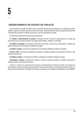 129
5
GERENCIAMENTO DO ESCOPO DO PROJETO
O gerenciamento do escopo do projeto inclui os processos necessários para assegurar que o projeto inclua todo o
trabalho, e apenas o necessário, para que termine com sucesso. O gerenciamento do escopo do projeto está relacionado
principalmente com definir e controlar o que está e o que não está incluído no projeto.
Os processos de gerenciamento do escopo do projeto são:
5.1 Planejar o gerenciamento do escopo—O processo de criar um plano de gerenciamento do escopo que
documenta como os escopos do projeto e do produto serão definidos, validados e controlados.
5.2 Coletar os requisitos—O processo de determinar, documentar e gerenciar as necessidades e requisitos das
partes interessadas a fim de atender aos objetivos do projeto..
5.3 Definir o escopo—O processo de desenvolver uma descrição detalhada do projeto e do produto.
5.4 Criar a EAP—O processo de subdividir as entregas e o trabalho do projeto em componentes menores e mais
facilmente gerenciáveis.
5.5 Validar o escopo— O processo de formalizar a aceitação das entregas concluídas do projeto.
5.6 Controlar o escopo—O processo de monitorar o status do escopo do projeto e do produto e gerenciar as
mudanças feitas na linha de base do escopo.
A Figura 5-1 fornece uma visão geral dos Processos de Gerenciamento do Escopo do Projeto. Os processos de
gerenciamento do escopo do projeto são apresentados como processos distintos e com interfaces definidas, embora, na
prática, eles se sobreponham e interajam de formas que não possam ser completamente detalhadas no Guia PMBOK®
.
 