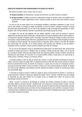 131
CONCEITOS ESSENCIAIS PARA GERENCIAMENTO DO ESCOPO DO PROJETO
No contexto do projeto, o termo “escopo” pode se referir a:
u
u Escopo do produto. As características e funções que descrevem um produto, serviço ou resultado.
u
u Escopo do projeto. O trabalho que deve ser realizado para entregar um produto, serviço ou resultado com as
características e funções especificadas. O termo “escopo do projeto” às vezes é visto como incluindo o escopo
do produto.
Os ciclos de vida do projeto podem variar de abordagens preditivas a abordagens adaptativas ou ágeis. Em um
ciclo de vida preditivo, as entregas do projeto são definidas no início do projeto e quaisquer mudanças no escopo
são gerenciadas progressivamente. Em um ciclo de vida adaptativo ou ágil, as entregas são desenvolvidas em várias
iterações, onde o escopo detalhado é definido e aprovado para cada iteração quando ela começa.
Os projetos com ciclo de vida adaptativo têm por objetivo responder a altos níveis de mudança e requerem
engajamento constante das partes interessadas. O escopo geral de um projeto adaptativo pode ser desmembrado em
um conjunto de requisitos e trabalhos a serem executados, comumente chamado de backlog do produto. No início de
uma iteração, a equipe trabalhará para determinar a quantidade de itens mais prioritários da lista de backlog que podem
ser entregues na próxima iteração. Três processos (Coletar os Requisitos, Definir o Escopo e Criar EAP) são repetidos
para cada iteração. Por outro lado, em um projeto preditivo, esses processos são realizados no início do projeto e
atualizados conforme necessário, usando o processo integrado de controle de mudanças.
Em um ciclo de vida adaptativo ou ágil, os representantes do patrocinador e do cliente devem estar continuamente
envolvidos no projeto para fornecer o feedback sobre as entregas à medida que elas são criadas, a fim de garantir
que o backlog do produto reflita suas necessidades atuais. Dois processos (Validar o Escopo e Controlar o Escopo) são
repetidos para cada iteração. Por outro lado, em um projeto preditivo, Validar o Escopo ocorre com cada entrega ou
revisão de fase, e Controlar o Escopo é um processo contínuo.
Em projetos preditivos, a linha de base do escopo para o projeto é a versão aprovada da declaração do escopo do
projeto, a estrutura analítica do projeto (EAP) e o respectivo dicionário da EAP. Uma linha de base só pode ser alterada
através de procedimentos formais de controle de mudanças e é usada como uma base de comparação durante a
execução dos processos Validar o Escopo e Controlar o Escopo, bem como outros processos de controle. Os projetos
com ciclos de vida adaptativos usam backlogs (incluindo requisitos de produtos e histórias de usuários) para refletir
suas necessidades atuais.
A conclusão do escopo do projeto é medida em relação ao plano de gerenciamento do projeto e a conclusão do
escopo do produto é medida em relação aos requisitos do produto. O termo “requisito” é definido como uma condição
ou capacidade que deve estar presente em um produto, serviço ou resultado para cumprir um acordo ou outra
especificação imposta formalmente.
Validar o Escopo é o processo de formalização da aceitação das entregas concluídas do projeto. As entregas
verificadas obtidas do processo Controlar a Qualidade são uma entrada para o processo Validar o Escopo. Uma das
saídas de Validar o Escopo são as entregas aceitas, que são aprovadas formalmente pela parte interessada autorizada.
Portanto, a parte interessada precisa se envolver no início do planejamento (às vezes, também na iniciação) e fornecer
comentários sobre a qualidade das entregas, para que o processo de Controlar a Qualidade possa avaliar o desempenho
e recomendar mudanças necessárias.
 