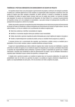 132 Parte 1 - Guia
TENDÊNCIAS E PRÁTICAS EMERGENTES EM GERENCIAMENTO DO ESCOPO DO PROJETO
Os requisitos sempre foram uma preocupação no gerenciamento de projetos e continuam a ter atenção na profissão.
À medida que o ambiente global torna-se mais complexo, as organizações estão começando a reconhecer como usar
análise de negócio para obter vantagem competitiva, ao definir, gerenciar e controlar as atividades de requisitos.
As atividades de análise de negócio podem começar antes que um projeto seja iniciado e um gerente do projeto
seja designado. De acordo com Gerenciamento dos Requisitos: Um Guia Prático [14], o processo de gerenciamento
de requisitos começa com uma avaliação de necessidades, o que pode começar em planejamento de portfólio, em
planejamento de programa ou dentro de um projeto.
Coletar,documentaregerenciarosrequisitosdaspartesinteressadasocorremdentrodosprocessosdeGerenciamento
do Escopo do Projeto.As tendências e práticas emergentes para Gerenciamento do Escopo do Projeto incluem, mas não
estão limitadas a, um foco em colaborar com os profissionais de análise de negócios para:
u
u Determinar problemas e identificar necessidades de negócio;
u
u Identificar e recomendar soluções viáveis para satisfazer essas necessidades;
u
u Coletar, documentar e gerenciar requisitos de partes interessadas para cumprir objetivos de negócio e do projeto; e
u
u Facilitar a implementação bem-sucedida do produto, serviço ou resultado final do programa ou projeto [7].
O processo termina com o encerramento dos requisitos, que transiciona o produto, serviço ou resultado para o
destinatário a fim de medir, monitorar, realizar e sustentar benefícios ao longo do tempo.
O papel com responsabilidade para realizar análise de negócios deve receber recursos com habilidades e expertise
suficientes em análise de negócios. Se um analista de negócio for designado para um projeto, as atividades relacionadas
a requisitos são responsabilidade desse profissional. O gerente do projeto é responsável por garantir que o trabalho
relacionado a requisitos seja considerado no plano de gerenciamento do projeto, e que as atividades relacionadas a
requisitos sejam realizadas no prazo e dentro do orçamento, e entreguem valor.
A relação entre o gerente do projeto e um analista de negócio deve ser de parceria colaborativa. Um projeto terá
probabilidade maior de ter êxito se os gerentes do projeto e os analistas de negócio entenderem integralmente os
papéis e as responsabilidades da outra parte, a fim de concretizar com êxito os objetivos do projeto.
 