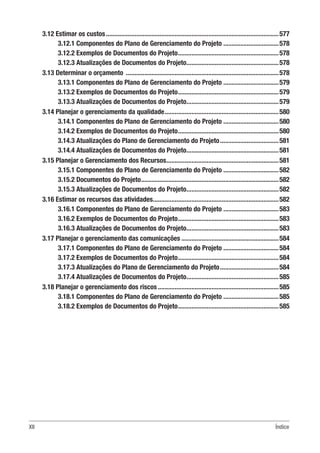 XII Índice
3.12 Estimar os custos........................................................................................................577
3.12.1 Componentes do Plano de Gerenciamento do Projeto..................................578
3.12.2 Exemplos de Documentos do Projeto.............................................................578
3.12.3 Atualizações de Documentos do Projeto........................................................578
3.13 Determinar o orçamento ............................................................................................578
3.13.1 Componentes do Plano de Gerenciamento do Projeto..................................579
3.13.2 Exemplos de Documentos do Projeto.............................................................579
3.13.3 Atualizações de Documentos do Projeto........................................................579
3.14 Planejar o gerenciamento da qualidade.....................................................................580
3.14.1 Componentes do Plano de Gerenciamento do Projeto..................................580
3.14.2 Exemplos de Documentos do Projeto.............................................................580
3.14.3 Atualizações do Plano de Gerenciamento do Projeto....................................581
3.14.4 Atualizações de Documentos do Projeto........................................................581
3.15 Planejar o Gerenciamento dos Recursos....................................................................581
3.15.1 Componentes do Plano de Gerenciamento do Projeto..................................582
3.15.2 Documentos do Projeto...................................................................................582
3.15.3 Atualizações de Documentos do Projeto........................................................582
3.16 Estimar os recursos das atividades............................................................................582
3.16.1 Componentes do Plano de Gerenciamento do Projeto..................................583
3.16.2 Exemplos de Documentos do Projeto.............................................................583
3.16.3 Atualizações de Documentos do Projeto........................................................583
3.17 Planejar o gerenciamento das comunicações...........................................................584
3.17.1 Componentes do Plano de Gerenciamento do Projeto..................................584
3.17.2 Exemplos de Documentos do Projeto.............................................................584
3.17.3 Atualizações do Plano de Gerenciamento do Projeto....................................584
3.17.4 Atualizações de Documentos do Projeto........................................................585
3.18 Planejar o gerenciamento dos riscos.........................................................................585
3.18.1 Componentes do Plano de Gerenciamento do Projeto..................................585
3.18.2 Exemplos de Documentos do Projeto.............................................................585
 