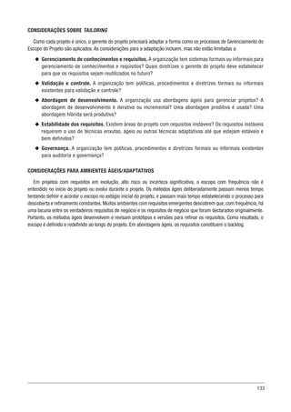 133
CONSIDERAÇÕES SOBRE TAILORING
Como cada projeto é único, o gerente do projeto precisará adaptar a forma como os processos de Gerenciamento do
Escopo do Projeto são aplicados. As considerações para a adaptação incluem, mas não estão limitadas a:
u
u Gerenciamento de conhecimentos e requisitos. A organização tem sistemas formais ou informais para
gerenciamento de conhecimentos e requisitos? Quais diretrizes o gerente do projeto deve estabelecer
para que os requisitos sejam reutilizados no futuro?
u
u Validação e controle. A organização tem políticas, procedimentos e diretrizes formais ou informais
existentes para validação e controle?
u
u Abordagem de desenvolvimento. A organização usa abordagens ágeis para gerenciar projetos? A
abordagem de desenvolvimento é iterativa ou incremental? Uma abordagem preditiva é usada? Uma
abordagem híbrida será produtiva?
u
u Estabilidade dos requisitos. Existem áreas do projeto com requisitos instáveis? Os requisitos instáveis
requerem o uso de técnicas enxutas, ágeis ou outras técnicas adaptativas até que estejam estáveis e
bem definidos?
u
u Governança. A organização tem políticas, procedimentos e diretrizes formais ou informais existentes
para auditoria e governança?
CONSIDERAÇÕES PARA AMBIENTES ÁGEIS/ADAPTATIVOS
Em projetos com requisitos em evolução, alto risco ou incerteza significativa, o escopo com frequência não é
entendido no início do projeto ou evolui durante o projeto. Os métodos ágeis deliberadamente passam menos tempo
tentando definir e acordar o escopo no estágio inicial do projeto, e passam mais tempo estabelecendo o processo para
descoberta e refinamento constantes.Muitos ambientes com requisitos emergentes descobrem que,com frequência,há
uma lacuna entre os verdadeiros requisitos de negócio e os requisitos de negócio que foram declarados originalmente.
Portanto, os métodos ágeis desenvolvem e revisam protótipos e versões para refinar os requisitos. Como resultado, o
escopo é definido e redefinido ao longo do projeto. Em abordagens ágeis, os requisitos constituem o backlog.
 