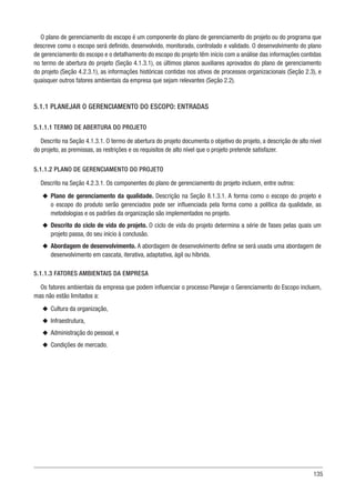 135
O plano de gerenciamento do escopo é um componente do plano de gerenciamento do projeto ou do programa que
descreve como o escopo será definido, desenvolvido, monitorado, controlado e validado. O desenvolvimento do plano
de gerenciamento do escopo e o detalhamento do escopo do projeto têm início com a análise das informações contidas
no termo de abertura do projeto (Seção 4.1.3.1), os últimos planos auxiliares aprovados do plano de gerenciamento
do projeto (Seção 4.2.3.1), as informações históricas contidas nos ativos de processos organizacionais (Seção 2.3), e
quaisquer outros fatores ambientais da empresa que sejam relevantes (Seção 2.2).
5.1.1 PLANEJAR O GERENCIAMENTO DO ESCOPO: ENTRADAS
5.1.1.1 TERMO DE ABERTURA DO PROJETO
Descrito na Seção 4.1.3.1. O termo de abertura do projeto documenta o objetivo do projeto, a descrição de alto nível
do projeto, as premissas, as restrições e os requisitos de alto nível que o projeto pretende satisfazer.
5.1.1.2 PLANO DE GERENCIAMENTO DO PROJETO
Descrito na Seção 4.2.3.1. Os componentes do plano de gerenciamento do projeto incluem, entre outros:
u
u Plano de gerenciamento da qualidade. Descrição na Seção 8.1.3.1. A forma como o escopo do projeto e
o escopo do produto serão gerenciados pode ser influenciada pela forma como a política da qualidade, as
metodologias e os padrões da organização são implementados no projeto.
u
u Descrito do ciclo de vida do projeto. O ciclo de vida do projeto determina a série de fases pelas quais um
projeto passa, do seu início à conclusão.
u
u Abordagem de desenvolvimento. A abordagem de desenvolvimento define se será usada uma abordagem de
desenvolvimento em cascata, iterativa, adaptativa, ágil ou híbrida.
5.1.1.3 FATORES AMBIENTAIS DA EMPRESA
Os fatores ambientais da empresa que podem influenciar o processo Planejar o Gerenciamento do Escopo incluem,
mas não estão limitados a:
u
u Cultura da organização,
u
u Infraestrutura,
u
u Administração do pessoal, e
u
u Condições de mercado.
 