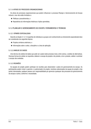 136 Parte 1 - Guia
5.1.1.4 ATIVOS DE PROCESSOS ORGANIZACIONAIS
Os ativos de processos organizacionais que podem influenciar o processo Planejar o Gerenciamento do Escopo
incluem, mas não estão limitados a:
u
u Políticas e procedimentos, e
u
u Repositórios de informações históricas e lições aprendidas.
5.1.2 PLANEJAR O GERENCIAMENTO DO ESCOPO: FERRAMENTAS E TÉCNICAS
5.1.2.1 OPINIÃO ESPECIALIZADA
Descrita na Seção 4.1.2.1 A expertise de indivíduos ou grupos com conhecimento ou treinamento especializado deve
ser considerada nos seguintes tópicos:
u
u Projetos similares anteriores, e
u
u Informações sobre o setor, a disciplina e a área de aplicação.
5.1.2.2 ANÁLISE DE DADOS
Uma técnica de análise de dados que pode ser usada neste processo inclui, entre outras, a análise de alternativas.
Diversas formas de coletar os requisitos, elaborar o escopo do projeto e do produto, criar o produto, validar e controlar
o escopo são avaliadas.
5.1.2.3 REUNIÕES
As equipes do projeto podem participar de reuniões para desenvolver o plano de gerenciamento do escopo. Os
participantes podem incluir o gerente e o patrocinador do projeto, membros selecionados da equipe do projeto e das
partes interessadas, qualquer pessoa com responsabilidade por gerenciar quaisquer dos processos de gerenciamento
do escopo e outros, conforme a necessidade.
 