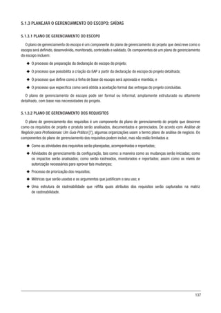 137
5.1.3 PLANEJAR O GERENCIAMENTO DO ESCOPO: SAÍDAS
5.1.3.1 PLANO DE GERENCIAMENTO DO ESCOPO
O plano de gerenciamento do escopo é um componente do plano de gerenciamento do projeto que descreve como o
escopo será definido, desenvolvido, monitorado, controlado e validado. Os componentes de um plano de gerenciamento
do escopo incluem:
u
u O processo de preparação da declaração do escopo do projeto;
u
u O processo que possibilita a criação da EAP a partir da declaração do escopo do projeto detalhada;
u
u O processo que define como a linha de base do escopo será aprovada e mantida; e
u
u O processo que especifica como será obtida a aceitação formal das entregas do projeto concluídas.
O plano de gerenciamento do escopo pode ser formal ou informal, amplamente estruturado ou altamente
detalhado, com base nas necessidades do projeto.
5.1.3.2 PLANO DE GERENCIAMENTO DOS REQUISITOS
O plano de gerenciamento dos requisitos é um componente do plano de gerenciamento do projeto que descreve
como os requisitos de projeto e produto serão analisados, documentados e gerenciados. De acordo com Análise de
Negócio para Profissionais: Um Guia Prático [7], algumas organizações usam o termo plano de análise de negócio. Os
componentes do plano de gerenciamento dos requisitos podem incluir, mas não estão limitados a:
u
u Como as atividades dos requisitos serão planejadas, acompanhadas e reportadas;
u
u Atividades de gerenciamento da configuração, tais como: a maneira como as mudanças serão iniciadas; como
os impactos serão analisados; como serão rastreados, monitorados e reportados; assim como os níveis de
autorização necessários para aprovar tais mudanças;
u
u Processo de priorização dos requisitos;
u
u Métricas que serão usadas e os argumentos que justificam o seu uso; e
u
u Uma estrutura de rastreabilidade que reflita quais atributos dos requisitos serão capturados na matriz
de rastreabilidade.
 