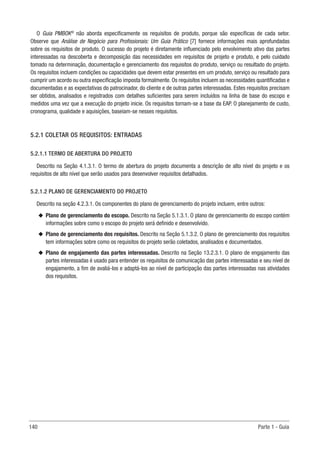 140 Parte 1 - Guia
O Guia PMBOK®
não aborda especificamente os requisitos de produto, porque são específicas de cada setor.
Observe que Análise de Negócio para Profissionais: Um Guia Prático [7] fornece informações mais aprofundadas
sobre os requisitos de produto. O sucesso do projeto é diretamente influenciado pelo envolvimento ativo das partes
interessadas na descoberta e decomposição das necessidades em requisitos de projeto e produto, e pelo cuidado
tomado na determinação, documentação e gerenciamento dos requisitos do produto, serviço ou resultado do projeto.
Os requisitos incluem condições ou capacidades que devem estar presentes em um produto, serviço ou resultado para
cumprir um acordo ou outra especificação imposta formalmente. Os requisitos incluem as necessidades quantificadas e
documentadas e as expectativas do patrocinador, do cliente e de outras partes interessadas. Estes requisitos precisam
ser obtidos, analisados e registrados com detalhes suficientes para serem incluídos na linha de base do escopo e
medidos uma vez que a execução do projeto inicie. Os requisitos tornam-se a base da EAP. O planejamento de custo,
cronograma, qualidade e aquisições, baseiam-se nesses requisitos.
5.2.1 COLETAR OS REQUISITOS: ENTRADAS
5.2.1.1 TERMO DE ABERTURA DO PROJETO
Descrito na Seção 4.1.3.1. O termo de abertura do projeto documenta a descrição de alto nível do projeto e os
requisitos de alto nível que serão usados para desenvolver requisitos detalhados.
5.2.1.2 PLANO DE GERENCIAMENTO DO PROJETO
Descrito na seção 4.2.3.1. Os componentes do plano de gerenciamento do projeto incluem, entre outros:
u
u Plano de gerenciamento do escopo. Descrito na Seção 5.1.3.1. O plano de gerenciamento do escopo contém
informações sobre como o escopo do projeto será definido e desenvolvido.
u
u Plano de gerenciamento dos requisitos. Descrito na Seção 5.1.3.2. O plano de gerenciamento dos requisitos
tem informações sobre como os requisitos do projeto serão coletados, analisados e documentados.
u
u Plano de engajamento das partes interessadas. Descrito na Seção 13.2.3.1. O plano de engajamento das
partes interessadas é usado para entender os requisitos de comunicação das partes interessadas e seu nível de
engajamento, a fim de avaliá-los e adaptá-los ao nível de participação das partes interessadas nas atividades
dos requisitos.
 