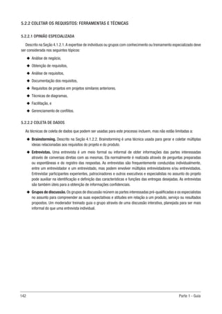 142 Parte 1 - Guia
5.2.2 COLETAR OS REQUISITOS: FERRAMENTAS E TÉCNICAS
5.2.2.1 OPINIÃO ESPECIALIZADA
Descrito na Seção 4.1.2.1.A expertise de indivíduos ou grupos com conhecimento ou treinamento especializado deve
ser considerada nos seguintes tópicos:
u
u Análise de negócio,
u
u Obtenção de requisitos,
u
u Análise de requisitos,
u
u Documentação dos requisitos,
u
u Requisitos de projetos em projetos similares anteriores,
u
u Técnicas de diagramas,
u
u Facilitação, e
u
u Gerenciamento de conflitos.
5.2.2.2 COLETA DE DADOS
As técnicas de coleta de dados que podem ser usadas para este processo incluem, mas não estão limitadas a:
u
u Brainstorming. Descrito na Seção 4.1.2.2. Brainstorming é uma técnica usada para gerar e coletar múltiplas
ideias relacionadas aos requisitos do projeto e do produto.
u
u Entrevistas. Uma entrevista é um meio formal ou informal de obter informações das partes interessadas
através de conversas diretas com as mesmas. Ela normalmente é realizada através de perguntas preparadas
ou espontâneas e do registro das respostas. As entrevistas são frequentemente conduzidas individualmente,
entre um entrevistador e um entrevistado, mas podem envolver múltiplos entrevistadores e/ou entrevistados.
Entrevistar participantes experientes, patrocinadores e outros executivos e especialistas no assunto do projeto
pode auxiliar na identificação e definição das características e funções das entregas desejadas. As entrevistas
são também úteis para a obtenção de informações confidenciais.
u
u Grupos de discussão.Os grupos de discussão reúnem as partes interessadas pré-qualificadas e os especialistas
no assunto para compreender as suas expectativas e atitudes em relação a um produto, serviço ou resultados
propostos. Um moderador treinado guia o grupo através de uma discussão interativa, planejada para ser mais
informal do que uma entrevista individual.
 
