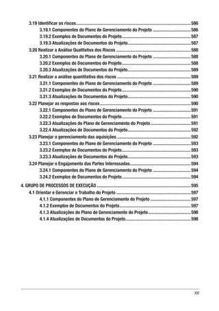XIII
3.19 Identificar os riscos.....................................................................................................586
3.19.1 Componentes do Plano de Gerenciamento do Projeto..................................586
3.19.2 Exemplos de Documentos do Projeto.............................................................587
3.19.3 Atualizações de Documentos do Projeto........................................................587
3.20 Realizar a Análise Qualitativa dos Riscos..................................................................588
3.20.1 Componentes do Plano de Gerenciamento do Projeto..................................588
3.20.2 Exemplos de Documentos do Projeto.............................................................588
3.20.3 Atualizações de Documentos do Projeto........................................................589
3.21 Realizar a análise quantitativa dos riscos.................................................................589
3.21.1 Componentes do Plano de Gerenciamento do Projeto..................................589
3.21.2 Exemplos de Documentos do Projeto.............................................................590
3.21.3 Atualizações de Documentos do Projeto........................................................590
3.22 Planejar as respostas aos riscos................................................................................590
3.22.1 Componentes do Plano de Gerenciamento do Projeto..................................591
3.22.2 Exemplos de Documentos do Projeto.............................................................591
3.22.3 Atualizações do Plano de Gerenciamento do Projeto....................................591
3.22.4 Atualizações de Documentos do Projeto........................................................592
3.23 Planejar o gerenciamento das aquisições.................................................................592
3.23.1 Componentes do Plano de Gerenciamento do Projeto..................................593
3.23.2 Exemplos de Documentos do Projeto.............................................................593
3.23.3 Atualizações de Documentos do Projeto........................................................593
3.24 Planejar o Engajamento das Partes Interessadas......................................................594
3.24.1 Componentes do Plano de Gerenciamento do Projeto..................................594
3.24.2 Exemplos de Documentos do Projeto.............................................................594
4. GRUPO DE PROCESSOS DE EXECUÇÃO...................................................................................595
4.1 Orientar e Gerenciar o Trabalho do Projeto..................................................................597
4.1.1 Componentes do Plano de Gerenciamento do Projeto....................................597
4.1.2 Exemplos de Documentos do Projeto...............................................................597
4.1.3 Atualizações do Plano de Gerenciamento do Projeto......................................598
4.1.4 Atualizações de Documentos do Projeto..........................................................598
 