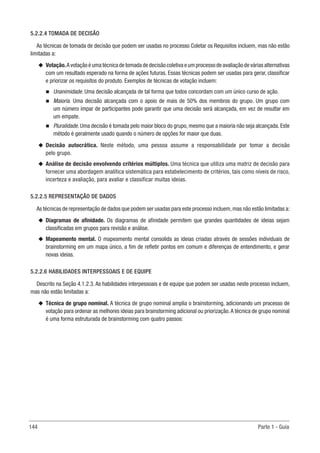 144 Parte 1 - Guia
5.2.2.4 TOMADA DE DECISÃO
As técnicas de tomada de decisão que podem ser usadas no processo Coletar os Requisitos incluem, mas não estão
limitadas a:
u
u Votação.A votação é uma técnica de tomada de decisão coletiva e um processo de avaliação de várias alternativas
com um resultado esperado na forma de ações futuras. Essas técnicas podem ser usadas para gerar, classificar
e priorizar os requisitos do produto. Exemplos de técnicas de votação incluem:
n
n Unanimidade. Uma decisão alcançada de tal forma que todos concordam com um único curso de ação.
n
n Maioria. Uma decisão alcançada com o apoio de mais de 50% dos membros do grupo. Um grupo com
um número ímpar de participantes pode garantir que uma decisão será alcançada, em vez de resultar em
um empate.
n
n Pluralidade. Uma decisão é tomada pelo maior bloco do grupo, mesmo que a maioria não seja alcançada. Este
método é geralmente usado quando o número de opções for maior que duas.
u
u Decisão autocrática. Neste método, uma pessoa assume a responsabilidade por tomar a decisão
pelo grupo.
u
u Análise de decisão envolvendo critérios múltiplos. Uma técnica que utiliza uma matriz de decisão para
fornecer uma abordagem analítica sistemática para estabelecimento de critérios, tais como níveis de risco,
incerteza e avaliação, para avaliar e classificar muitas ideias.
5.2.2.5 REPRESENTAÇÃO DE DADOS
As técnicas de representação de dados que podem ser usadas para este processo incluem,mas não estão limitadas a:
u
u Diagramas de afinidade. Os diagramas de afinidade permitem que grandes quantidades de ideias sejam
classificadas em grupos para revisão e análise.
u
u Mapeamento mental. O mapeamento mental consolida as ideias criadas através de sessões individuais de
brainstorming em um mapa único, a fim de refletir pontos em comum e diferenças de entendimento, e gerar
novas ideias.
5.2.2.6 HABILIDADES INTERPESSOAIS E DE EQUIPE
Descrito na Seção 4.1.2.3. As habilidades interpessoais e de equipe que podem ser usadas neste processo incluem,
mas não estão limitadas a:
u
u Técnica de grupo nominal. A técnica de grupo nominal amplia o brainstorming, adicionando um processo de
votação para ordenar as melhores ideias para brainstorming adicional ou priorização.A técnica de grupo nominal
é uma forma estruturada de brainstorming com quatro passos:
 