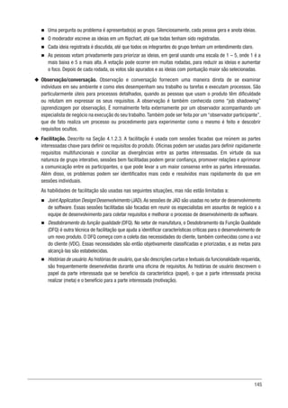 145
n
n Uma pergunta ou problema é apresentado(a) ao grupo. Silenciosamente, cada pessoa gera e anota ideias.
n
n O moderador escreve as ideias em um flipchart, até que todas tenham sido registradas.
n
n Cada ideia registrada é discutida, até que todos os integrantes do grupo tenham um entendimento claro.
n
n As pessoas votam privadamente para priorizar as ideias, em geral usando uma escala de 1 – 5, onde 1 é a
mais baixa e 5 a mais alta. A votação pode ocorrer em muitas rodadas, para reduzir as ideias e aumentar
o foco. Depois de cada rodada, os votos são apurados e as ideias com pontuação maior são selecionadas.
u
u Observação/conversação. Observação e conversação fornecem uma maneira direta de se examinar
indivíduos em seu ambiente e como eles desempenham seu trabalho ou tarefas e executam processos. São
particularmente úteis para processos detalhados, quando as pessoas que usam o produto têm dificuldade
ou relutam em expressar os seus requisitos. A observação é também conhecida como “job shadowing”
(aprendizagem por observação). É normalmente feita externamente por um observador acompanhando um
especialista de negócio na execução do seu trabalho.Também pode ser feita por um “observador participante”,
que de fato realiza um processo ou procedimento para experimentar como o mesmo é feito e descobrir
requisitos ocultos.
u
u Facilitação. Descrito na Seção 4.1.2.3. A facilitação é usada com sessões focadas que reúnem as partes
interessadas chave para definir os requisitos do produto. Oficinas podem ser usadas para definir rapidamente
requisitos multifuncionais e conciliar as divergências entre as partes interessadas. Em virtude da sua
natureza de grupo interativo, sessões bem facilitadas podem gerar confiança, promover relações e aprimorar
a comunicação entre os participantes, o que pode levar a um maior consenso entre as partes interessadas.
Além disso, os problemas podem ser identificados mais cedo e resolvidos mais rapidamente do que em
sessões individuais.
As habilidades de facilitação são usadas nas seguintes situações, mas não estão limitadas a:
n
n Joint Application Design/Desenvolvimento (JAD).As sessões de JAD são usadas no setor de desenvolvimento
de software. Essas sessões facilitadas são focadas em reunir os especialistas em assuntos de negócio e a
equipe de desenvolvimento para coletar requisitos e melhorar o processo de desenvolvimento de software.
n
n Desdobramento da função qualidade (DFQ). No setor de manufatura, o Desdobramento da Função Qualidade
(DFQ) é outra técnica de facilitação que ajuda a identificar características críticas para o desenvolvimento de
um novo produto. O DFQ começa com a coleta das necessidades do cliente, também conhecidas como a voz
do cliente (VDC). Essas necessidades são então objetivamente classificadas e priorizadas, e as metas para
alcançá-las são estabelecidas.
n
n Histórias de usuário.As histórias de usuário,que são descrições curtas e textuais da funcionalidade requerida,
são frequentemente desenvolvidas durante uma oficina de requisitos. As histórias de usuário descrevem o
papel da parte interessada que se beneficia da característica (papel), o que a parte interessada precisa
realizar (meta) e o benefício para a parte interessada (motivação).
 