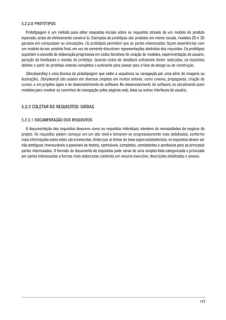 147
5.2.2.8 PROTÓTIPOS
Prototipagem é um método para obter respostas iniciais sobre os requisitos através de um modelo do produto
esperado, antes de efetivamente construí-lo. Exemplos de protótipos são produtos em menor escala, modelos 2D e 3D
gerados em computador ou simulações. Os protótipos permitem que as partes interessadas façam experiências com
um modelo do seu produto final, em vez de somente discutirem representações abstratas dos requisitos. Os protótipos
suportam o conceito de elaboração progressiva em ciclos iterativos de criação de modelos, experimentação de usuário,
geração de feedbacks e revisão do protótipo. Quando ciclos de feedback suficientes forem realizados, os requisitos
obtidos a partir do protótipo estarão completos o suficiente para passar para a fase de design ou de construção.
Storyboarding é uma técnica de prototipagem que exibe a sequência ou navegação por uma série de imagens ou
ilustrações. Storyboards são usados em diversos projetos em muitos setores, como cinema, propaganda, criação de
cursos, e em projetos ágeis e de desenvolvimento de software. No desenvolvimento de software, os storyboards usam
modelos para mostrar os caminhos de navegação pelas páginas web, telas ou outras interfaces de usuário.
5.2.3 COLETAR OS REQUISITOS: SAÍDAS
5.2.3.1 DOCUMENTAÇÃO DOS REQUISITOS
A documentação dos requisitos descreve como os requisitos individuais atendem às necessidades de negócio do
projeto. Os requisitos podem começar em um alto nível e tornarem-se progressivamente mais detalhados, conforme
mais informações sobre estes são conhecidas.Antes que as linhas de base sejam estabelecidas,os requisitos devem ser
não ambíguos (mensuráveis e passíveis de testes), rastreáveis, completos, consistentes e aceitáveis para as principais
partes interessadas. O formato do documento de requisitos pode variar de uma simples lista categorizada e priorizada
por partes interessadas a formas mais elaboradas contendo um resumo executivo, descrições detalhadas e anexos.
 