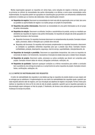 148 Parte 1 - Guia
Muitas organizações agrupam os requisitos em vários tipos, como soluções de negócio e técnicas, sendo que
as primeiras se referem às necessidades das partes interessadas e as últimas a como essas necessidades serão
implementadas. Os requisitos podem ser agrupados em classificações que permitam um refinamento e detalhamento
posteriores à medida que os mesmos são elaborados. Estas classificações incluem:
u
u Requisitos de negócio. Descrevem as necessidades de nível mais alto da organização como um todo, tais como
as questões ou oportunidades de negócio e as razões porque um projeto foi empreendido.
u
u Requisitos das partes interessadas. Descrevem as necessidades de uma parte interessada ou de um grupo
de partes interessadas.
u
u Requisitos de solução. Descrevem os atributos, funções e características do produto, serviço ou resultado que
atenderão aos requisitos do negócio e das partes interessadas. Os requisitos de solução são ainda agrupados em
requisitos funcionais e não funcionais:
n
n Requisitos funcionais. Os requisitos funcionais descrevem os comportamentos do produto. Exemplos incluem
ações, processos, dados e interações que o produto deve executar.
n
n Requisitos não funcionais. Os requisitos não funcionais complementam os requisitos funcionais e descrevem
as condições ou qualidades ambientais requeridas para que o produto seja eficaz. Exemplos incluem:
confiabilidade, proteção, desempenho, segurança, nível de serviço, suportabilidade, retenção/descarte, etc.
u
u Requisitos de transição e prontidão. Descrevem as capacidades temporárias, tais como os requisitos de
conversão de dados e de treinamento, necessários à transição do estado atual para o estado futuro desejado.
u
u Requisitos de projeto. Descrevem ações, processos ou outras condições que devem ser cumpridas pelo
projeto. Exemplos incluem datas de marcos, obrigações contratuais, restrições, etc.
u
u Requisitos da qualidade. Capturam quaisquer condições ou critérios necessários para validar a conclusão
bem-sucedida de uma entrega de projeto ou o cumprimento de outros requisitos do projeto. Exemplos incluem
testes, certificações, validações, etc.
5.2.3.2 MATRIZ DE RASTREABILIDADE DOS REQUISITOS
A matriz de rastreabilidade dos requisitos é uma tabela que liga os requisitos de produto desde as suas origens até
as entregas que os satisfazem. A implementação de uma matriz de rastreabilidade dos requisitos ajuda a garantir que
cada requisito adicione valor de negócio, com sua vinculação aos objetivos de negócio e do projeto. Fornece meios para
rastrear os requisitos do início ao fim do ciclo de vida do projeto, ajudando a garantir que os requisitos aprovados na
documentação sejam entregues no final do projeto. E finalmente, ela fornece uma estrutura para gerenciamento das
mudanças do escopo do produto.
 