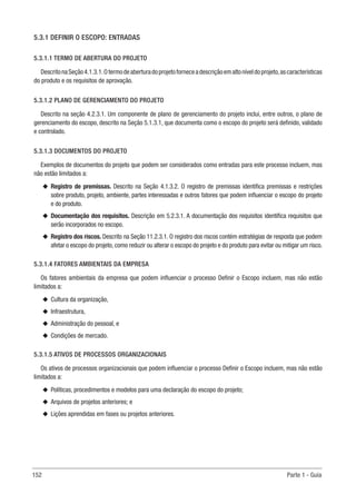 152 Parte 1 - Guia
5.3.1 DEFINIR O ESCOPO: ENTRADAS
5.3.1.1 TERMO DE ABERTURA DO PROJETO
DescritonaSeção4.1.3.1.Otermodeaberturadoprojetoforneceadescriçãoemaltoníveldoprojeto,ascaracterísticas
do produto e os requisitos de aprovação.
5.3.1.2 PLANO DE GERENCIAMENTO DO PROJETO
Descrito na seção 4.2.3.1. Um componente de plano de gerenciamento do projeto inclui, entre outros, o plano de
gerenciamento do escopo, descrito na Seção 5.1.3.1, que documenta como o escopo do projeto será definido, validado
e controlado.
5.3.1.3 DOCUMENTOS DO PROJETO
Exemplos de documentos do projeto que podem ser considerados como entradas para este processo incluem, mas
não estão limitados a:
u
u Registro de premissas. Descrito na Seção 4.1.3.2. O registro de premissas identifica premissas e restrições
sobre produto, projeto, ambiente, partes interessadas e outros fatores que podem influenciar o escopo do projeto
e do produto.
u
u Documentação dos requisitos. Descrição em 5.2.3.1. A documentação dos requisitos identifica requisitos que
serão incorporados no escopo.
u
u Registro dos riscos. Descrito na Seção 11.2.3.1. O registro dos riscos contém estratégias de resposta que podem
afetar o escopo do projeto, como reduzir ou alterar o escopo do projeto e do produto para evitar ou mitigar um risco.
5.3.1.4 FATORES AMBIENTAIS DA EMPRESA
Os fatores ambientais da empresa que podem influenciar o processo Definir o Escopo incluem, mas não estão
limitados a:
u
u Cultura da organização,
u
u Infraestrutura,
u
u Administração do pessoal, e
u
u Condições de mercado.
5.3.1.5 ATIVOS DE PROCESSOS ORGANIZACIONAIS
Os ativos de processos organizacionais que podem influenciar o processo Definir o Escopo incluem, mas não estão
limitados a:
u
u Políticas, procedimentos e modelos para uma declaração do escopo do projeto;
u
u Arquivos de projetos anteriores; e
u
u Lições aprendidas em fases ou projetos anteriores.
 